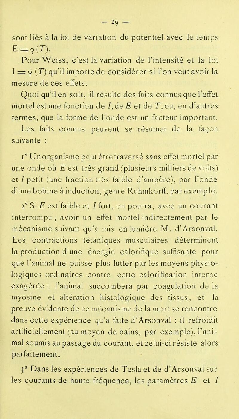 sont liés à la loi de variation du potentiel avec le temps in Pour Weiss, c'est la variation de l'intensité et la loi I = [T) qu'il importe de considérer si l'on veut avoir la mesure de ces effets. Quoi qu'il en soit, il résulte des faits connus que l'effet mortel est une fonction de /, de E et de T, ou, en d'autres termes, que la forme de l'onde est un facteur important. Les faits connus peuvent se résumer de la façon suivante : 1° Un organisme peut être traversé sans effet mortel par une onde où Eest très grand (plusieurs milliers de volts) et / petit (une fraction très faible d'ampère), par l'onde d'une bobine à induction, genre Ruhmkorff, par exemple. 2° Si E est faible et / fort, on pourra, avec un courant interrompu , avoir un effet mortel indirectement par le mécanisme suivant qu'a mis en lumière M. d'Arsonval. Les contractions tétaniques musculaires déterminent la production d'une énergie calorifique suffisante pour que l'animal ne puisse plus lutter par les moyens physio- logiques ordinaires contre cette calorification interne exagérée ; l'animal succombera par coagulation de la myosine et altération histologique des tissus, et la preuve évidente de ce mécanisme de la mort se rencontre dans cette expérience qu'a faite d'Arsonval : il refroidit artificiellement (au moyen de bains, par exemple), l'ani- mal soumis au passage du courant, et celui-ci résiste alors parfaitement. 3° Dans les expériences de Teslaet de d'Arsonval sur les courants de haute fréquence, les paramétres E et I