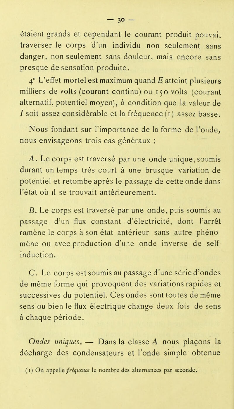 étaient grands et cependant le courant produit pouvai. traverser le corps d'un individu non seulement sans danger, non seulement sans douleur, mais encore sans presque de sensation produite. 4° L'effet mortel est maximum quand E atteint plusieurs milliers de volts (courant continu) ou 150 volts (courant alternatif, potentiel moyen), à condition que la valeur de / soit assez considérable et la fréquence (i) assez basse. Nous fondant sur l'importance de la forme de l'onde, nous envisageons trois cas généraux : A. Le corps est traversé par une onde unique, soumis durant un temps très court à une brusque variation de potentiel et retombe après le passage de cette onde dans l'état oij il se trouvait antérieurement. B. Le corps est traversé par une onde, puis soumis au passage d'un flux constant d'électricité, dont l'arrêt ramène le corps à son état antérieur sans autre phéno mène ou avec production d'une onde inverse de self induction. C. Le corps est soumis au passage d'une série d'ondes de même forme qui provoquent des variations rapides et successives du potentiel. Ces ondes sont toutes de même sens ou bien le flux électrique change deux fois de sens à chaque période. Ondes uniques. — Dans la classe A nous plaçons la décharge des condensateurs et l'onde simple obtenue (i) On appelle fréquence le nombre des alternances par seconde.