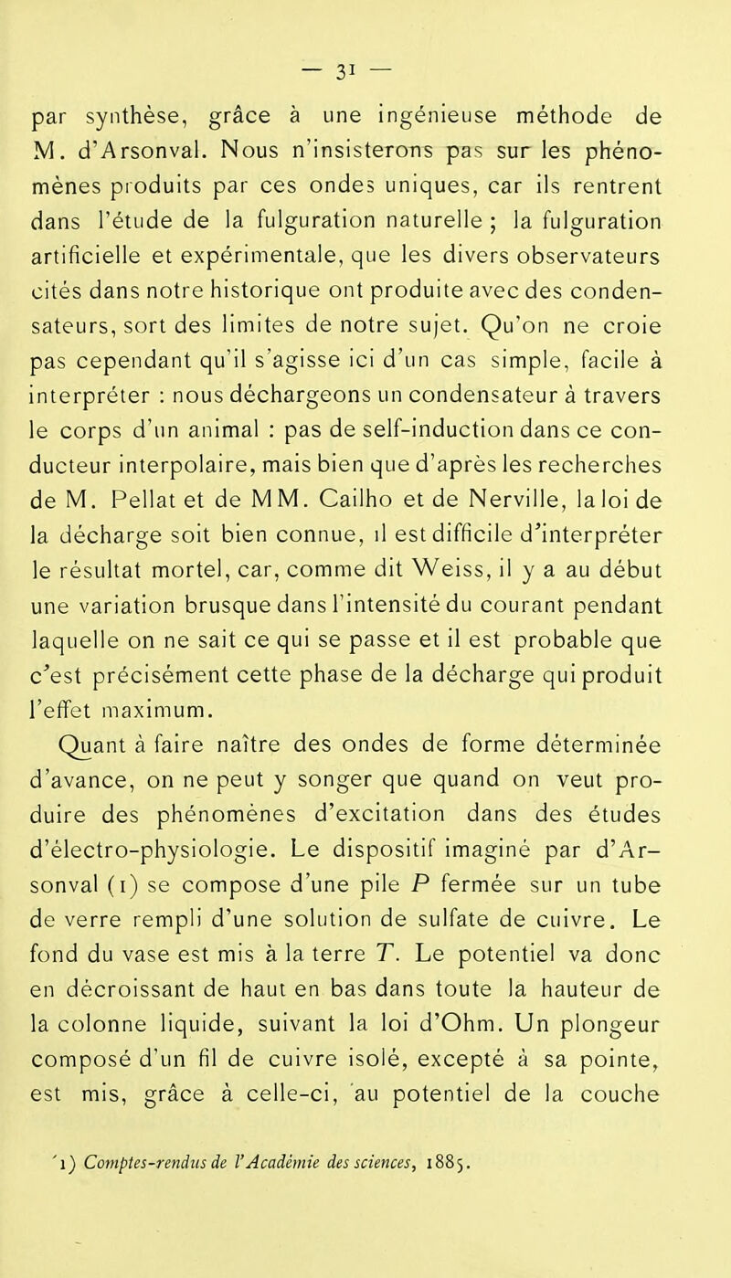 par synthèse, grâce à une ingénieuse méthode de M. d'Arsonval. Nous n'insisterons pas sur les phéno- mènes produits par ces ondes uniques, car ils rentrent dans l'étude de la fulguration naturelle ; la fulguration artificielle et expérimentale, que les divers observateurs cités dans notre historique ont produite avec des conden- sateurs, sort des limites de notre sujet. Qu'on ne croie pas cependant qu'il s'agisse ici d'un cas simple, facile à interpréter : nous déchargeons un condensateur à travers le corps d'un animal : pas de self-induction dans ce con- ducteur interpolaire, mais bien que d'après les recherches de M. Pellat et de M M. Cailho et de Nerville, la loi de la décharge soit bien connue, il est difficile d'interpréter le résultat mortel, car, comme dit Weiss, il y a au début une variation brusque dans l'intensité du courant pendant laquelle on ne sait ce qui se passe et il est probable que c'est précisément cette phase de la décharge qui produit l'effet maximum. Quant à faire naître des ondes de forme déterminée d'avance, on ne peut y songer que quand on veut pro- duire des phénomènes d'excitation dans des études d'électro-physiologie. Le dispositif imaginé par d'Ar- sonval (i) se compose d'une pile P fermée sur un tube de verre rempli d'une solution de sulfate de cuivre. Le fond du vase est mis à la terre T. Le potentiel va donc en décroissant de haut en bas dans toute la hauteur de la colonne liquide, suivant la loi d'Ohm, Un plongeur composé d'un fil de cuivre isolé, excepté à sa pointe, est mis, grâce à celle-ci, au potentiel de la couche 'i) Comptes-rendus de l'Académie des sciences, 1885,