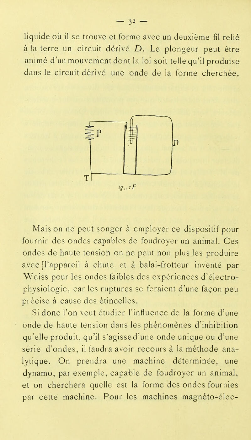 à la terre un circuit dérivé D. Le plongeur peut être animé d'un mouvement dont la loi soit tellequ'il produise dans le circuit dérivé une onde de la forme cherchée. Mais on ne peut songer à employer ce dispositif pour fournir des ondes capables de foudroyer un animal. Ces ondes de haute tension on ne peut non plus les produire avec [l'appareil à chute et à balai-frotteur inventé par Weiss pour les ondes faibles des expériences d'électro- physiologie, car les ruptures se feraient d'une façon peu précise à cause des étincelles. Si donc l'on veut étudier l'influence de la forme d'une onde de haute tension dans les phénomènes d'inhibition qu'elle produit, qu'il s'agissed'une onde unique ou d'une série d'ondes, il faudra avoir recours à la méthode ana- lytique. On prendra une machine déterminée, une dynamo, par exemple, capable de foudroyer un animal, et on cherchera quelle est la forme des ondes fournies par cette machine. Pour les machines magnéto-élec-