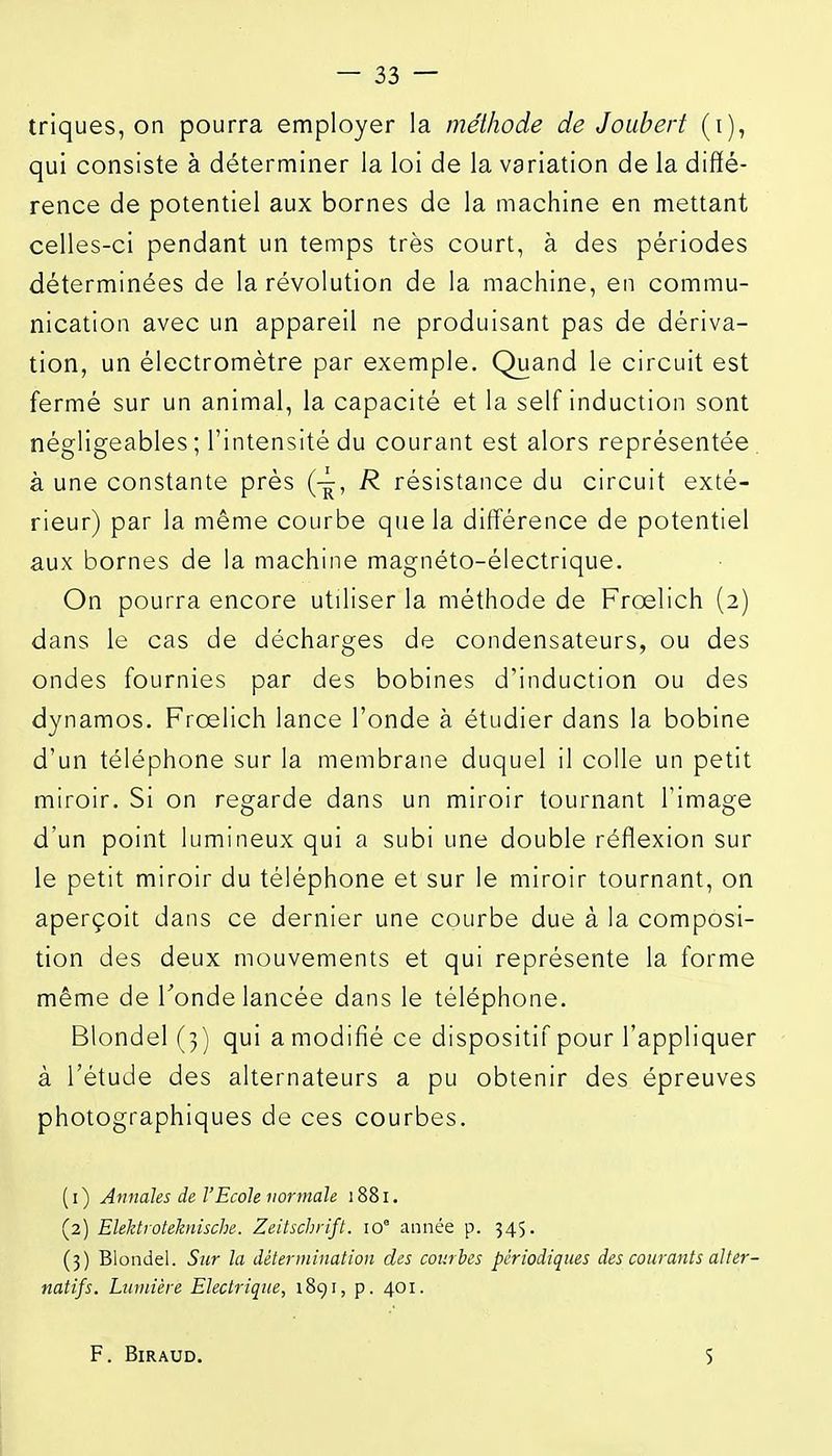 triques, on pourra employer la méthode de Joubert (i), qui consiste à déterminer la loi de la variation de la diffé- rence de potentiel aux bornes de la machine en mettant celles-ci pendant un temps très court, à des périodes déterminées de la révolution de la machine, en commu- nication avec un appareil ne produisant pas de dériva- tion, un électromètre par exemple. Quand le circuit est fermé sur un animal, la capacité et la self induction sont négligeables ; l'intensité du courant est alors représentée, à une constante près R résistance du circuit exté- rieur) par la même courbe que la différence de potentiel aux bornes de la machine magnéto-électrique. On pourra encore utiliser la méthode de Froelich (2) dans le cas de décharges de condensateurs, ou des ondes fournies par des bobines d'induction ou des dynamos. Froelich lance l'onde à étudier dans la bobine d'un téléphone sur la membrane duquel il colle un petit miroir. Si on regarde dans un miroir tournant l'image d'un point lumineux qui a subi une double réflexion sur le petit miroir du téléphone et sur le miroir tournant, on aperçoit dans ce dernier une courbe due à la composi- tion des deux mouvements et qui représente la forme même de Tonde lancée dans le téléphone. Blondel (3) qui a modifié ce dispositif pour l'appliquer à l'étude des alternateurs a pu obtenir des épreuves photographiques de ces courbes. (1) Annales de l'Ecole normale 1881. (2) Elektroteknische. Zeitschrift. 10° année p. 345. (3) Blondel. Sur la détermination des courbes périodiques des courants alter- natifs. Lumière Electrique, i8gi, p. 401. F. BiRAUD. S