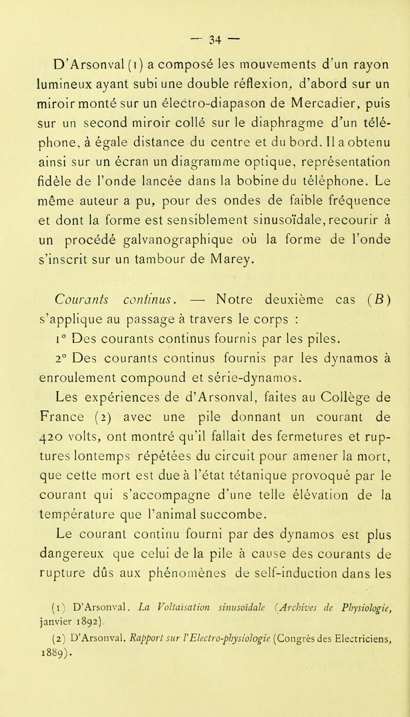 D'Arsonval ( I ) a composé les mouvements d'un rayon lumineux ayant subi une double réflexion, d'abord sur un miroir monté sur un électro-diapason de Mercadier, puis sur un second miroir collé sur le diaphragme d'un télé- phone, à égale distance du centre et du bord. Il a obtenu ainsi sur un écran un diagramme optique, représentation fidèle de l'onde lancée dans la bobine du téléphone. Le même auteur a pu, pour des ondes de faible fréquence et dont la forme est sensiblement sinusoïdale, recourir à un procédé galvanographique oij la forme de l'onde s'inscrit sur un tambour de Marey. Courants continus. —- Notre deuxième cas (6) s'applique au passage à travers le corps : 1° Des courants continus fournis par les piles. 2° Des courants continus fournis par les dynamos à enroulement compound et série-dynamos. Les expériences de d'Arsonval, faites au Collège de France (2) avec une pile donnant un courant de 420 volts, ont montré qu'il fallait des fermetures et rup- tures lontemps répétées du circuit pour amener la mort, que cette mort est due à l'état tétanique provoqué par le courant qui s'accompagne d'une telle élévation de la température que l'animal succombe. Le courant continu fourni par des dynamos est plus dangereux que celui de la pile à cause des courants de rupture dûs aux phénomènes de self-induction dans les (1) D'Arsonval. La VoUaïsation sinusoïdale (Archives de Physiologie, janvier 1892), (2) D'Arsonval. Rapport sur TElectro-physiologie (Congrès des Electriciens, i8ii9).