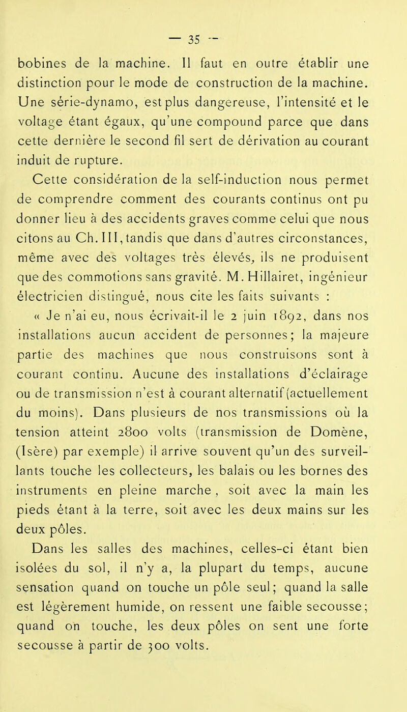 bobines de la machine. Il faut en outre établir une distinction pour le mode de construction de la machine. Une série-dynamo, est plus dangereuse, l'intensité et le voltage étant égaux, qu'une compound parce que dans cette dernière le second fil sert de dérivation au courant induit de rupture. Cette considération de la self-induction nous permet de comprendre comment des courants continus ont pu donner lieu à des accidents graves comme celui que nous citons au Ch. III, tandis que dans d'autres circonstances, même avec des voltages très élevés^ ils ne produisent que des commotions sans gravité. M. Hillairet, ingénieur électricien distingué, nous cite les faits suivants : <( Je n'ai eu, nous écrivait-il le 2 juin 1892, dans nos installations aucun accident de personnes; la majeure partie des machines que nous construisons sont à courant continu. Aucune des installations d'éclairage ou de transmission n'est à courant alternatif (actuellement du moins). Dans plusieurs de nos transmissions où la tension atteint 2800 volts (transmission de Domène, (Isère) par exemple) il arrive souvent qu'un des surveil- lants touche les collecteurs, les balais ou les bornes des instruments en pleine marche , soit avec la main les pieds étant à la terre, soit avec les deux mains sur les deux pôles. Dans les salles des machines, celles-ci étant bien isolées du sol, il n'y a, la plupart du temps, aucune sensation quand on touche un pôle seul; quand la salle est légèrement humide, on ressent une faible secousse; quand on touche, les deux pôles on sent une forte secousse à partir de 300 volts.