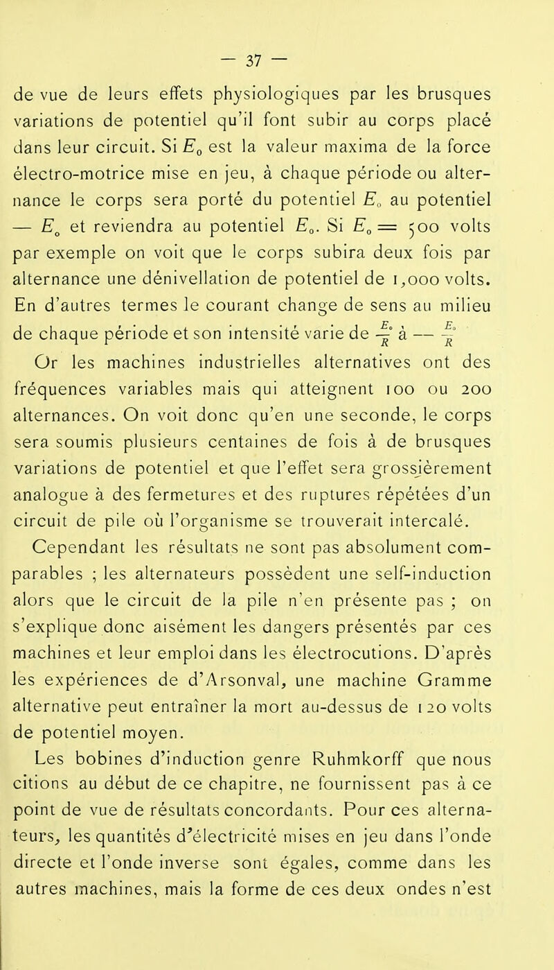 de vue de leurs effets physiologiques par les brusques variations de potentiel qu'il font subir au corps placé dans leur circuit. Si est la valeur inaxima de la force électro-motrice mise en jeu, à chaque période ou alter- nance le corps sera porté du potentiel E„ au potentiel — et reviendra au potentiel E^. Si E„= 500 volts par exemple on voit que le corps subira deux fois par alternance une dénivellation de potentiel de 1,000 volts. En d'autres termes le courant change de sens au milieu de chaque période et son intensité varie de à — ~ Or les machines industrielles alternatives ont des fréquences variables mais qui atteignent 100 ou 200 alternances. On voit donc qu'en une seconde, le corps sera soumis plusieurs centaines de fois à de brusques variations de potentiel et que l'effet sera grossjèrement analogue à des fermetures et des ruptures répétées d'un circuit de pile où l'organisme se trouverait intercalé. Cependant les résultats ne sont pas absolument com- parables ; les alternateurs possèdent une self-induction alors que le circuit de la pile n'en présente pas ; on s'explique donc aisément les dangers présentés par ces machines et leur emploi dans les électrocutions. D'après les expériences de d'Arsonval, une machine Gramme alternative peut entraîner la mort au-dessus de 120 volts de potentiel moyen. Les bobines d'induction genre Ruhmkorff que nous citions au début de ce chapitre, ne fournissent pas à ce point de vue de résultats concordants. Pour ces alterna- teurs^ les quantités d'électricité mises en jeu dans l'onde directe et l'onde inverse sont égales, comme dans les autres machines, mais la forme de ces deux ondes n'est