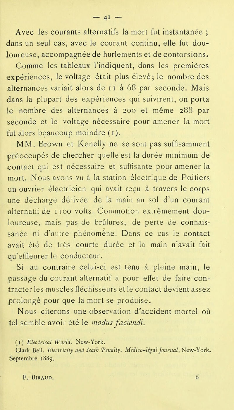 Avec les courants alternatifs la mort fut instantanée ; dans un seul cas, avec le courant continu, elle fut dou- loureuse, accompagnée de hurlements et de contorsions. Comme les tableaux l'indiquent, dans les premières expériences, le voltage était plus élevé; le nombre des alternances variait alors de 11 à 68 par seconde. Mais dans la plupart des expériences qui suivirent, on porta le nombre des alternances à 200 et même 288 par seconde et le voltage nécessaire pour amener la mort fut alors beaucoup moindre (i). MM. Brown et Kenelly ne se sont pas suffisamment préoccupés de chercher quelle est la durée minimum de contact qui est nécessaire et suffisante pour amener la mort. Nous avons vu à la station électrique de Poitiers un ouvrier électricien qui avait reçu à travers le corps une décharge dérivée de la main au sol d'un courant alternatif de 1100 volts. Commotion extrêmement dou- loureuse, mais pas de brûlures, de perle de connais- sance ni d'autre phénomène. Dans ce cas le contact avait été de très courte durée et la main n'avait fait qu'effleurer le conducteur. Si au contraire celui-ci est tenu à pleine main, le passage du courant alternatif a pour effet de faire con- tracter les muscles fléchisseurs et le contact devient assez prolongé pour que la mort se produise. Nous citerons une observation d'accident mortel où tel semble avoir été le modusfaciendi. (i) Ekctucal World. New-York. Clark Bell. Ekdricity and ieath Tenalty. Médico-légal Journal. New-York. Septembre 1889. F. BiRAUD. 6