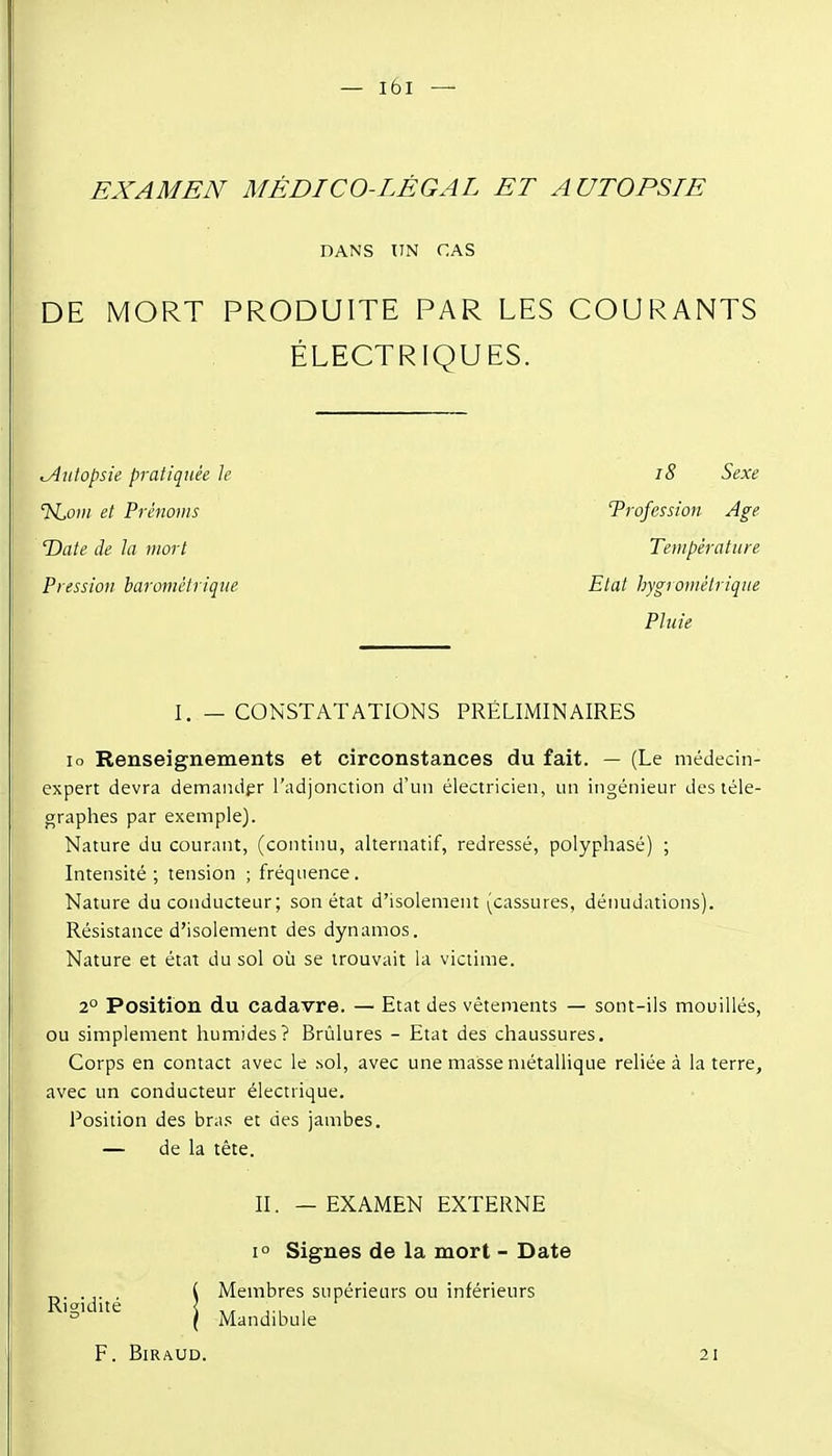 EXAMEN MÉDICO-LÉGAL ET AUTOPSIE DANS UN CAS DE MORT PRODUITE PAR LES COURANTS ÉLECTRIQUES. Autopsie pratiquée le i8 Sexe 'hioin et Prénoms Trofession Age 'Date de la mort Température Pression barométrique Etat hygrométrique Pluie I, — CONSTATATIONS PRÉLIMINAIRES lo Renseignements et circonstances du fait. — (Le médecin- expert devra demander l'adjonction d'un électricien, im ingénieur des télé- graphes par exemple). Nature du courant, (continu, alternatif, redressé, polyphasé) ; Intensité; tension ; fréquence. Nature du conducteur; son état d'isolement (cassures, dénudations). Résistance d'isolement des dynamos. Nature et état du sol où se trouvait la victime. 2° Position du cadavre. — Etat des vêtements — sont-ils mouillés, ou simplement humides? Brûlures - Etat des chaussures. Corps en contact avec le sol, avec une masse métallique reliée à la terre, avec un conducteur électrique. Position des bra.s et des jambes. — de la tête. II. — EXAMEN EXTERNE 1° Signes de la mort - Date ( Membres supérieurs ou inférieurs Kiidite < ... , { Mandibule F. BiRAUD. 21