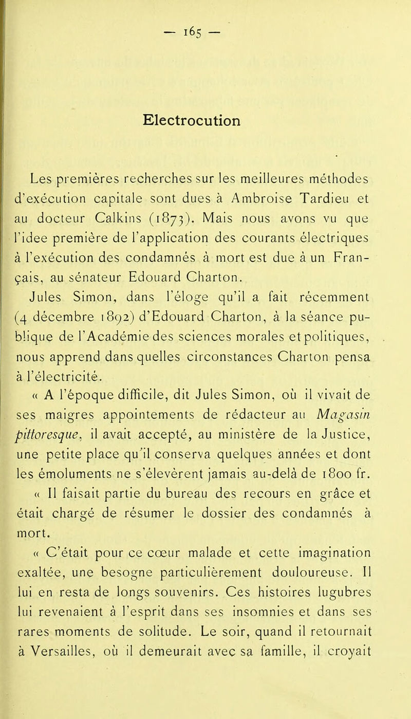 Electrocution Les premières recherches sur les meilleures méthodes d'exécution capitale sont dues à Ambroise Tardieu et au docteur Calkins (1873). Mais nous avons vu que ridée première de l'application des courants électriques à l'exécution des condamnés à mort est due à un Fran- çais, au sénateur Edouard Charton. Jules Simon, dans l'éloge qu'il a fait récemment (4 décembre 1892) d'Edouard Charton, à la séance pu- blique de l'Académie des sciences morales et politiques, nous apprend dans quelles circonstances Charton pensa à l'électricité. « A l'époque difficile, dit Jules Simon, oij il vivait de ses maigres appointements de rédacteur au Magasin pittoresque, il avait accepté, au ministère de la Justice, une petite place qu'il conserva quelques années et dont les émoluments ne s'élevèrent jamais au-delà de 1800 fr. « Il faisait partie du bureau des recours en grâce et était chargé de résumer le dossier des condamnés à mort. « C'était pour ce cœur malade et cette imagination exaltée, une besogne particulièrement douloureuse. Il lui en resta de longs souvenirs. Ces histoires lugubres lui revenaient à l'esprit dans ses insomnies et dans ses rares moments de solitude. Le soir, quand il retournait à Versailles, où il demeurait avec sa famille, il croyait