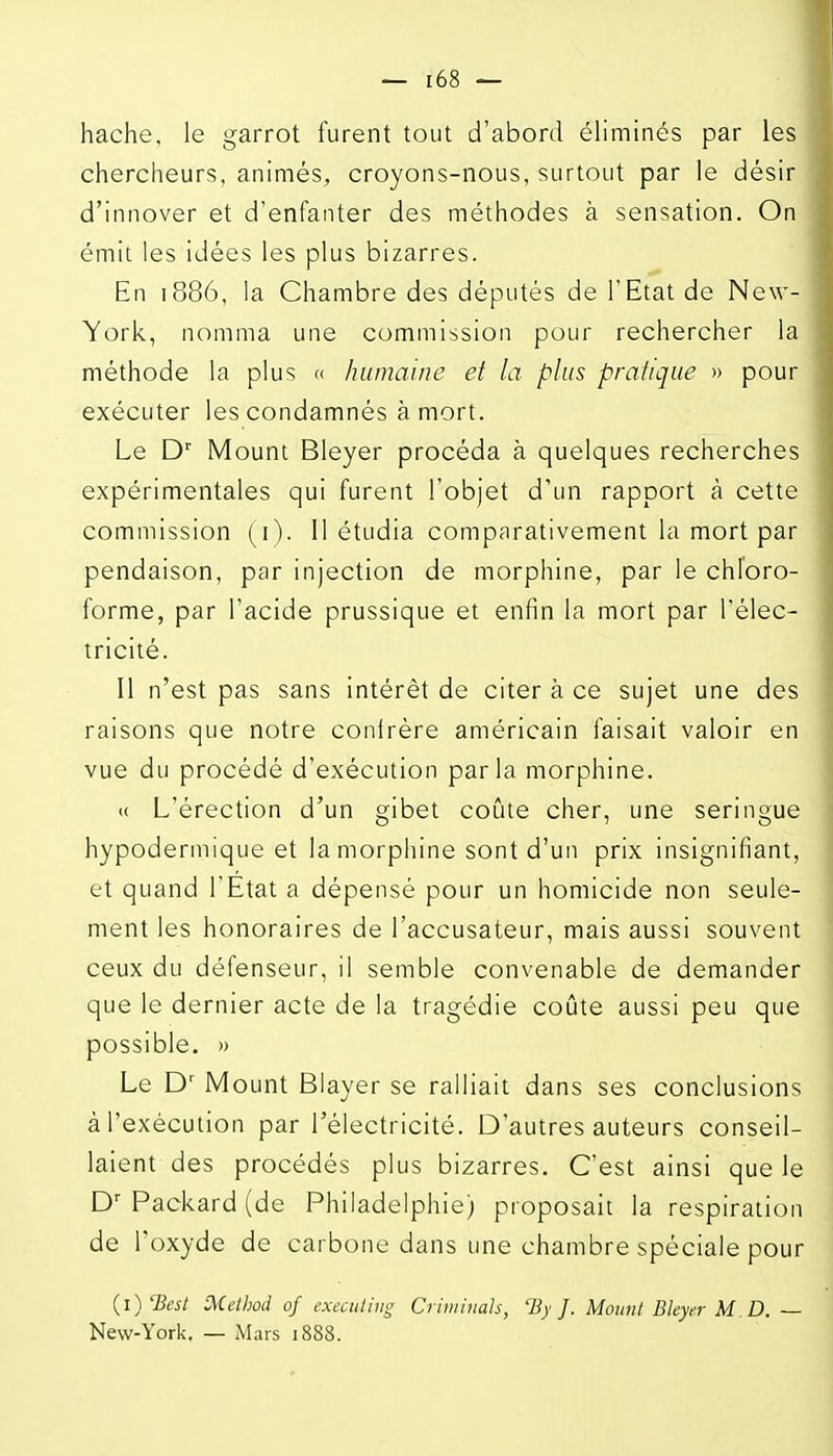 hache, le garrot furent tout d'abord éliminés par les chercheurs, animés, croyons-nous, surtout par le désir d'innover et d'enfanter des méthodes à sensation. On émit les idées les plus bizarres. En 1886, la Chambre des députés de l'Etat de New- York, nomma une commission pour rechercher la méthode la plus » humaine et la plus pratique » pour exécuter les condamnés à mort. Le D'' Mount Bleyer procéda à quelques recherches expérimentales qui furent l'objet d'un rapport à cette commission (i). 11 étudia comparativement la mort par pendaison, par injection de morphine, par le chloro- forme, par l'acide prussique et enfin la mort par l'élec- tricité. Il n'est pas sans intérêt de citer à ce sujet une des raisons que notre conlrère américain faisait valoir en vue du procédé d'exécution parla morphine. « L'érection d'un gibet coûte cher, une seringue hypodermique et la morphine sont d'un prix insignifiant, et quand l'Etat a dépensé pour un homicide non seule- ment les honoraires de l'accusateur, mais aussi souvent ceux du défenseur, il semble convenable de demander que le dernier acte de la tragédie coûte aussi peu que possible. )) Le D' Mount Blayer se ralliait dans ses conclusions à l'exécution par l'électricité. D'autres auteurs conseil- laient des procédés plus bizarres. C'est ainsi que le D Packard (de Philadelphie) proposait la respiration de l'oxyde de carbone dans une chambre spéciale pour {i)'Best Methûd of execuliiii; Crhiiinah, 'By J. Mount Bleyer M D. — New-York. — Mars 1888.