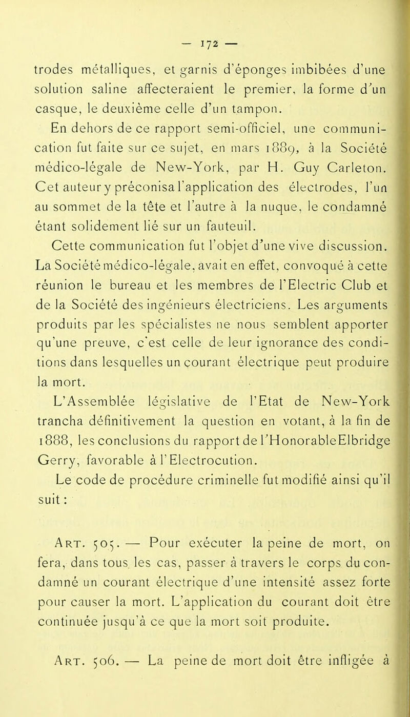trodes métalliques, et garnis d'épongés imbibées d'une solution saline affecteraient le premier, la forme d'un casque, le deuxième celle d'un tampon. En dehors de ce rapport semi-officiel, une communi- cation fut faite sur ce sujet, en mars 1889, à la Société médico-légale de New-York, par H. Guy Carleton. Cet auteury préconisal'application des électrodes, l'un au sommet de la tête et l'autre à la nuque, le condamné étant solidement lié sur un fauteuil. Cette communication fut l'objet d'une vive discussion. La Société médico-légale, avait en effet, convoqué à cette réunion le bureau et les membres de TElectric Club et de la Société des insrénieurs électriciens. Les arg^uments produits par les spécialistes ne nous semblent apporter qu'une preuve, c'est celle de leur ignorance des condi- tions dans lesquelles un courant électrique peut produire la mort. L'Assemblée législative de l'Etat de New-York trancha définitivement la question en votant, à la fin de 1888, les conclusions du rapport de THonorableElbridge Gerry, favorable à l'Electrocution. Le code de procédure criminelle fut modifié ainsi qu'il suit : Art. 505.— Pour exécuter la peine de mort, on fera, dans tous, les cas, passer à travers le corps du con- damné un courant électrique d'une intensité assez forte pour causer la mort. L'application du courant doit être continuée jusqu'à ce que la mort soit produite. Art. 506.— La peine de mort doit être infligée à