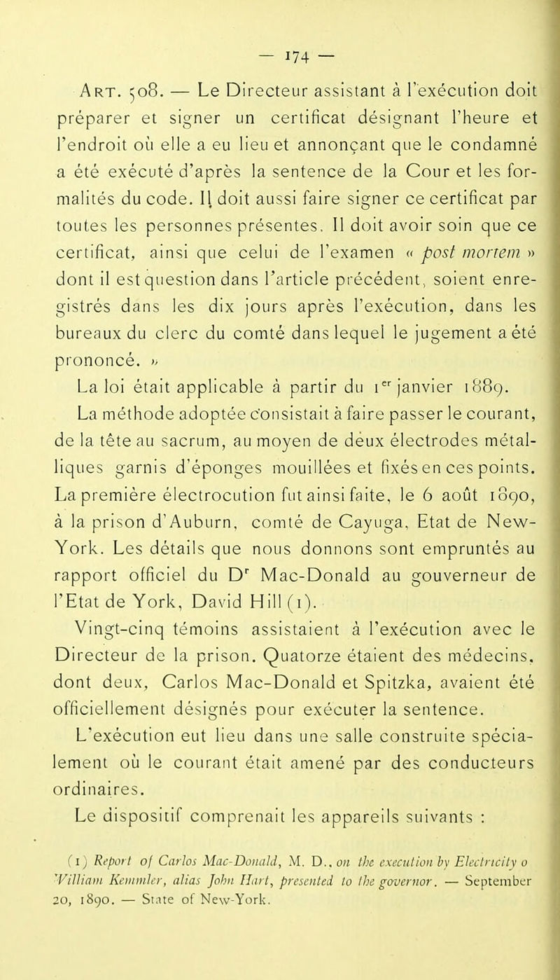 Art. 508. — Le Directeur assistant à l'exécution doit préparer et signer un certificat désignant l'heure et l'endroit où elle a eu lieu et annonçant que le condamné a été exécuté d'après la sentence de la Cour et les for- malités du code. Il doit aussi faire signer ce certificat par toutes les personnes présentes, Il doit avoir soin que ce certificat, ainsi que celui de l'examen « posf monem » dont il est question dans l'article précédent, soient enre- gistrés dans les dix jours après l'exécution, dans les bureaux du clerc du comté dans lequel le jugement a été prononcé. La loi était applicable à partir du 1 janvier 188g. La méthode adoptée c'onsistait à faire passer le courant, de la tête au sacrum, au moyen de deux électrodes métal- liques garnis d'épongés mouillées et fixés en ces points. La première électrocution fut ainsi faite, le 6 août 1890, à la prison d'Auburn, comté de Cayuga, Etat de New- York. Les détails que nous donnons sont empruntés au rapport officiel du D' Mac-Donald au gouverneur de l'Etat de York, David Hill (i). Vingt-cinq témoins assistaient à l'exécution avec le Directeur de la prison. Quatorze étaient des médecins, dont deux, Carlos Mac-Donald et Spitzka, avaient été officiellement désignés pour exécuter la sentence. L'exécution eut lieu dans une salle construite spécia- lement où le courant était amené par des conducteurs ordinaires. Le dispositif comprenait les appareils suivants : (i) Report oj Carlos Mac-Donald, M. D.. on the cxectilion by Elaincitv o William Keinmler, alias John Hart, presented la Ihe governor. — Septeniber 20, 1890. — State of New-York.