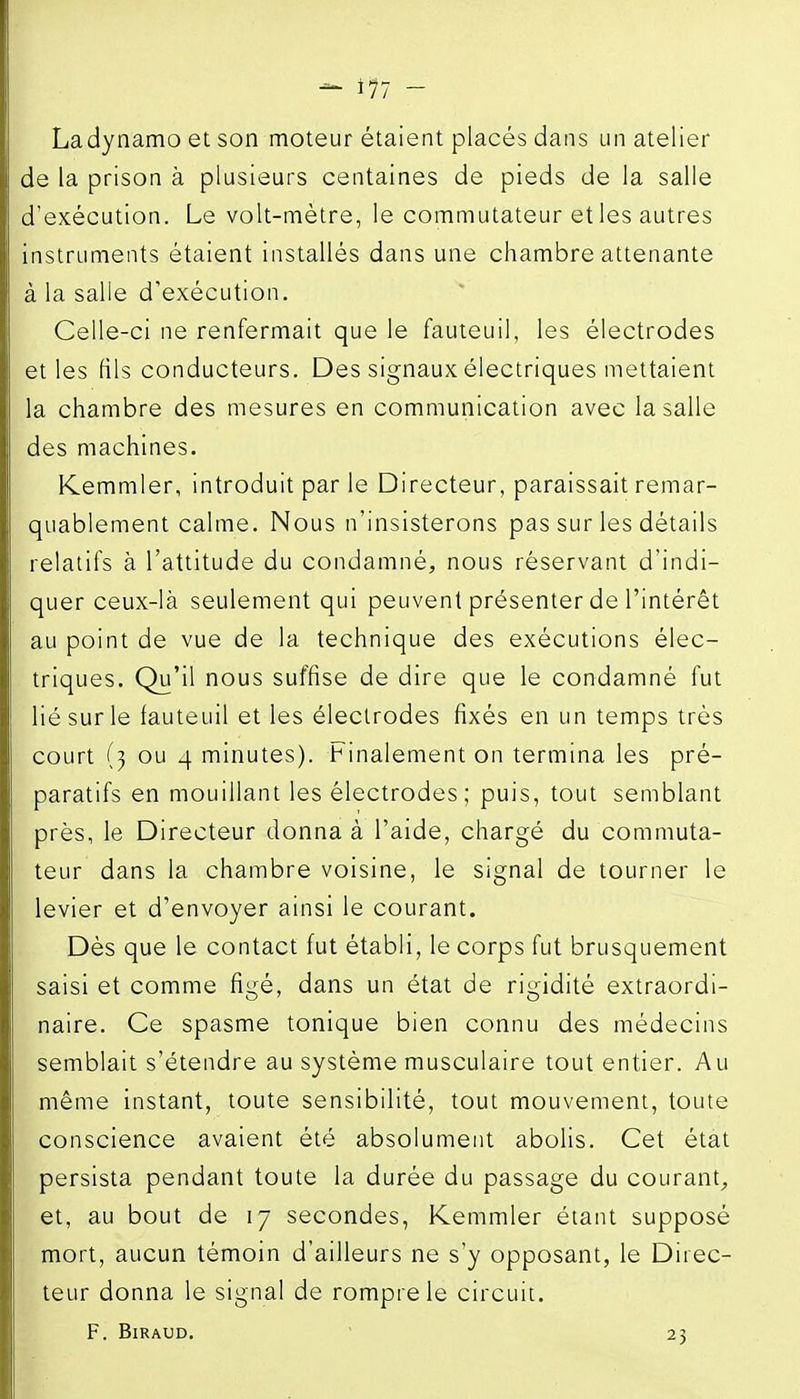 Ladynamo et son moteur étaient placés dans un atelier de la prison à plusieurs centaines de pieds de la salle d'exécution. Le volt-mètre, le commutateur et les autres instruments étaient installés dans une chambre attenante à la salle d'exécution. Celle-ci ne renfermait que le fauteuil, les électrodes et les fils conducteurs. Des signaux électriques mettaient la chambre des mesures en communication avec la salle des machines. PCemmler, introduit par le Directeur, paraissait remar- quablement calme. Nous n'insisterons pas sur les détails relatifs à l'attitude du condamné, nous réservant d'indi- quer ceux-là seulement qui peuvent présenter de l'intérêt au point de vue de la technique des exécutions élec- triques. Qu'il nous suffise de dire que le condamné fut lié sur le fauteuil et les électrodes fixés en un temps très court (3 ou 4 minutes). Finalement on termina les pré- paratifs en mouillant les électrodes; puis, tout semblant près, le Directeur donna à l'aide, chargé du commuta- teur dans la chambre voisine, le signal de tourner le levier et d'envoyer ainsi le courant. Dès que le contact fut établi, le corps fut brusquement saisi et comme figé, dans un état de rigidité extraordi- naire. Ce spasme tonique bien connu des médecins semblait s'étendre au système musculaire tout entier. Au même instant, toute sensibilité, tout mouvement, toute conscience avaient été absolument abolis. Cet état persista pendant toute la durée du passage du courant, et, au bout de 17 secondes, Kemmler étant supposé mort, aucun témoin d'ailleurs ne s'y opposant, le Direc- teur donna le signal de rompre le circuit.