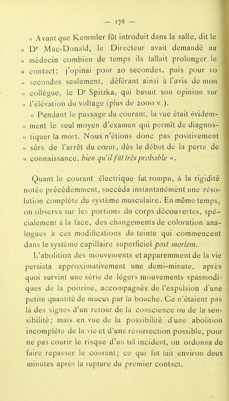 (( Avant que Kemmler fût introduit dans la salle, dit le <( D Mac-Donald, le Directeur avait demandé au « médecin combien de temps ils fallait prolonger le « contact; j'opinai pour 20 secondes, puis pour 10 (( secondes seulement, déférant ainsi à l'avis de mon (( collègue, le D' Spitzka, qui basait son opinion sur « l'élévation du voltage (plus de 2000 v.). (( Pendant le passage du courant, la vue était évidem- « ment le seul moyen d'examen qui permît de diagnos- « tiquer la mort. Nous n'étions donc pas positivement (( sûrs de l'arrêt du coeur, dès le début de la perte de (( connaissance, bien qu il fût irès probable ». Quant le courant électrique fut rompu, à la rigidité notée précédemment, succéda instantanément une réso- lution complète du système musculaire. En même temps, on observa sur les portions du corps découvertes, spé- cialement à la face, des changements de coloration ana- logues à ces modifications de teinte qui commencent dans le système capillaire superficiel post moiieni. L'abolition des mouvements et apparemment de la vie persista approximativement une demi-minute, après quoi survint une série de légers mouvements spasmodi- ques de la poitrine, accompagnés de l'expulsion d'une petite quantité de mucus par la bouche. Ce n'étaient pas là des signes d'un retour de la conscience ou de la sen- sibilité; mais en vue de la possibilité d'une abolition incomplète de la vie et d'une résurrection possible, pour ne pas courir le risque d'un tel incident, on ordonna de faire repasser le courant; ce qui fut fait environ deux minutes après la rupture du premier contact.