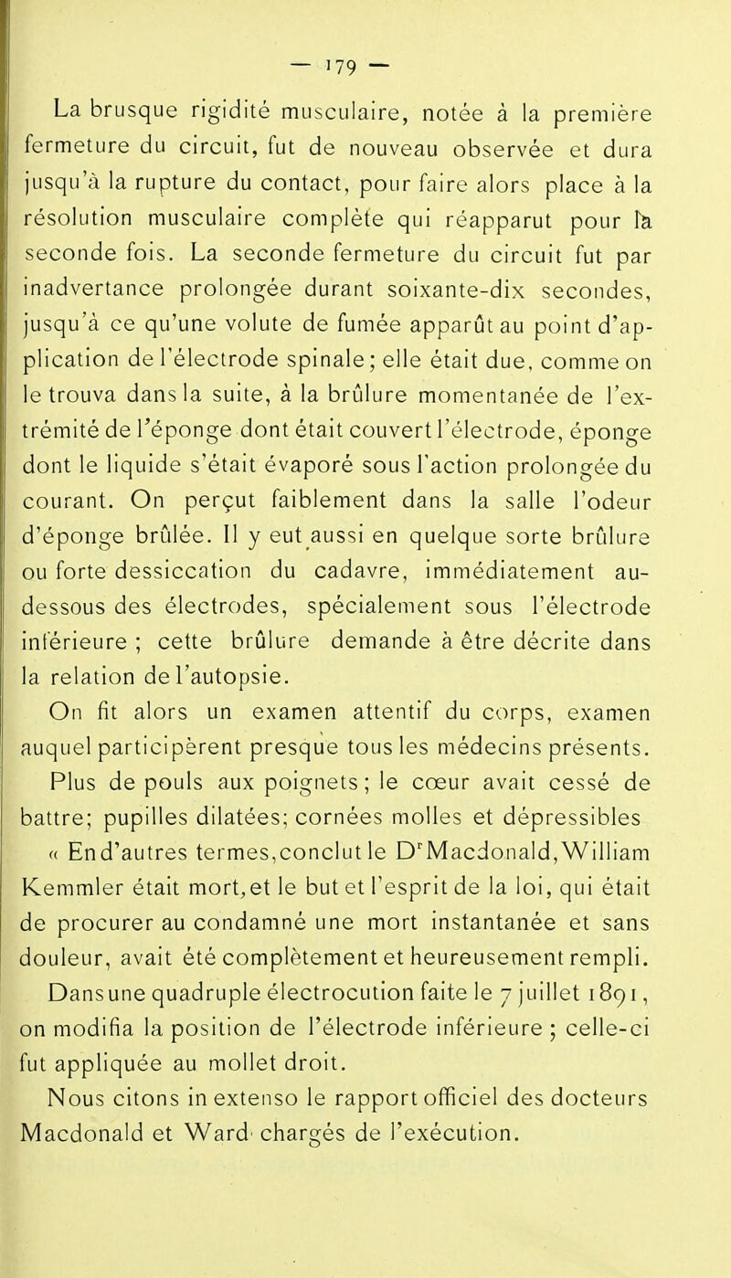La brusque rigidité musculaire, notée à la première fermeture du circuit, fut de nouveau observée et dura jusqu'à la rupture du contact, pour faire alors place à la résolution musculaire complète qui réapparut pour îa seconde fois. La seconde fermeture du circuit fut par inadvertance prolongée durant soixante-dix secondes, jusqu'à ce qu'une volute de fumée apparût au point d'ap- plication de l'électrode spinale ; elle était due. comme on le trouva dans la suite, à la brûlure momentanée de l'ex- trémité de l'éponge dont était couvert l'électrode, éponge dont le liquide s'était évaporé sous l'action prolongée du courant. On perçut faiblement dans la salle l'odeur d'éponge brûlée. Il y eut aussi en quelque sorte brûlure ou forte dessiccation du cadavre, immédiatement au- dessous des électrodes, spécialement sous l'électrode inférieure ; cette brûlure demande à être décrite dans la relation de l'autopsie. On fit alors un examen attentif du corps, examen auquel participèrent presque tous les médecins présents. Plus de pouls aux poignets ; le cœur avait cessé de battre; pupilles dilatées; cornées molles et dépressibles « End'autres termes,conclut le D'Macdonald,William Kemmler était mort,et le but et l'esprit de la loi, qui était de procurer au condamné une mort instantanée et sans douleur, avait été complètement et heureusement rempli, Dansune quadruple électrocution faite le 7 juillet 1891, on modifia la position de l'électrode inférieure ; celle-ci fut appliquée au mollet droit. Nous citons in extenso le rapport officiel des docteurs Macdonald et Ward' chargés de l'exécution.
