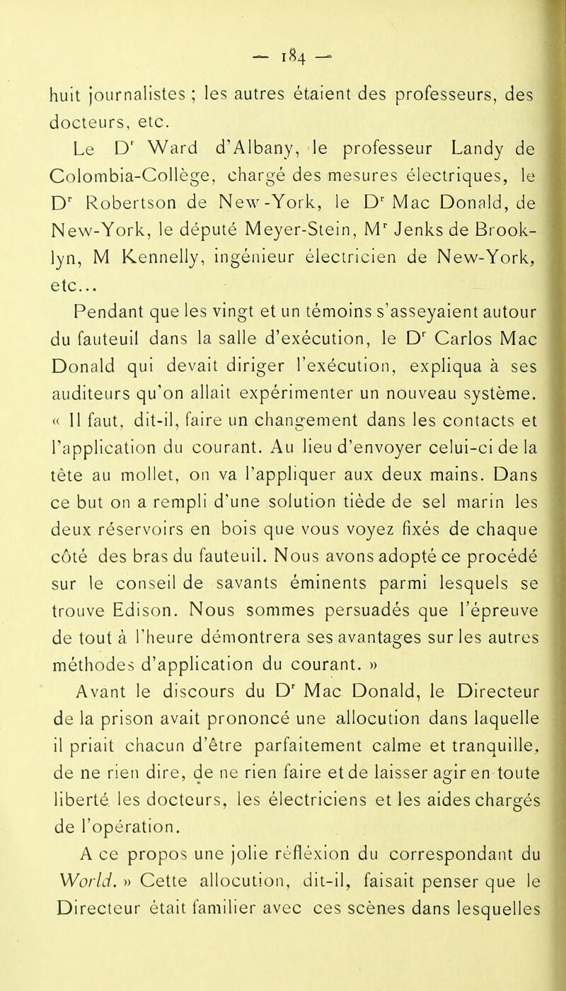 huit Journalistes ; les autres étaient des professeurs, des docteurs, etc. Le Ward d'Albany, le professeur Landy de Colombia-Collège, chargé des mesures électriques, le D' Robertson de New-York, le D'Mac Donald, de New-York, le député Meyer-Stein, M' Jenks de Brook- lyn, M Kennelly, ingénieur électricien de New-York, etc.. Pendant que les vingt et un témoins s'asseyaient autour du fauteuil dans la salle d'exécution, le D' Carlos Mac Donald qui devait diriger l'exécution, expliqua à ses auditeurs qu'on allait expérimenter un nouveau système. « Il faut, dit-il, faire un changement dans les contacts et l'application du courant. Au lieu d'envoyer celui-ci de la tète au mollet, on va l'appliquer aux deux mains. Dans ce but on a rempli d'une solution tiède de sel marin les deux réservoirs en bois que vous voyez fixés de chaque côté des bras du fauteuil. Nous avons adopté ce procédé sur le conseil de savants éminents parmi lesquels se trouve Edison. Nous sommes persuadés que l'épreuve de tout à l'heure démontrera ses avantages sur les autres méthodes d'application du courant. » Avant le discours du D' Mac Donald, le Directeur de la prison avait prononcé une allocution dans laquelle il priait chacun d'être parfaitement calme et tranquille, de ne rien dire, de ne rien faire et de laisser agir en toute liberté les docteurs, les électriciens et les aides chargés de l'opération. A ce propos une jolie réfléxion du correspondant du World. » Cette allocution, dit-il, faisait penser que le Directeur était familier avec ces scènes dans lesquelles