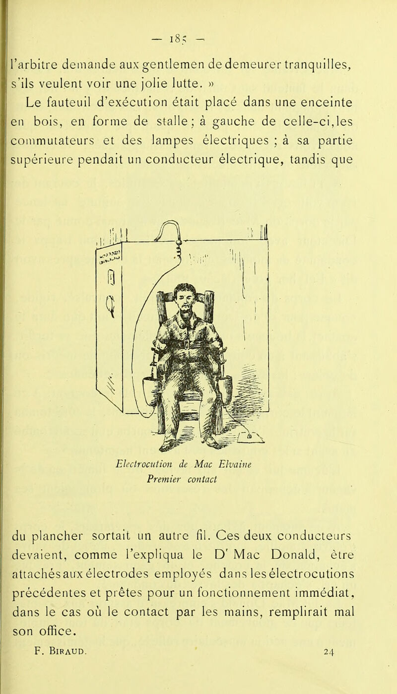 l'arbitre demande aux gentlemen de demeurer tranquilles, s'ils veulent voir une jolie lutte. » Le fauteuil d'exécution était placé dans une enceinte en bois, en forme de stalle; à gauche de celle-ci,les commutateurs et des lampes électriques ; à sa partie supérieure pendait un conducteur électrique, tandis que Eh'ctrocution de Mac EJvaine Premier contact du plancher sortait un autre fil. Ces deux conducteurs devaient, comme l'expliqua le D' Mac Donald, être attachés aux électrodes employés dans les électrocutions précédentes et prêtes pour un fonctionnement immédiat, dans le cas où le contact par les mains, remplirait mal son office. F. BiRAUD. ' 24