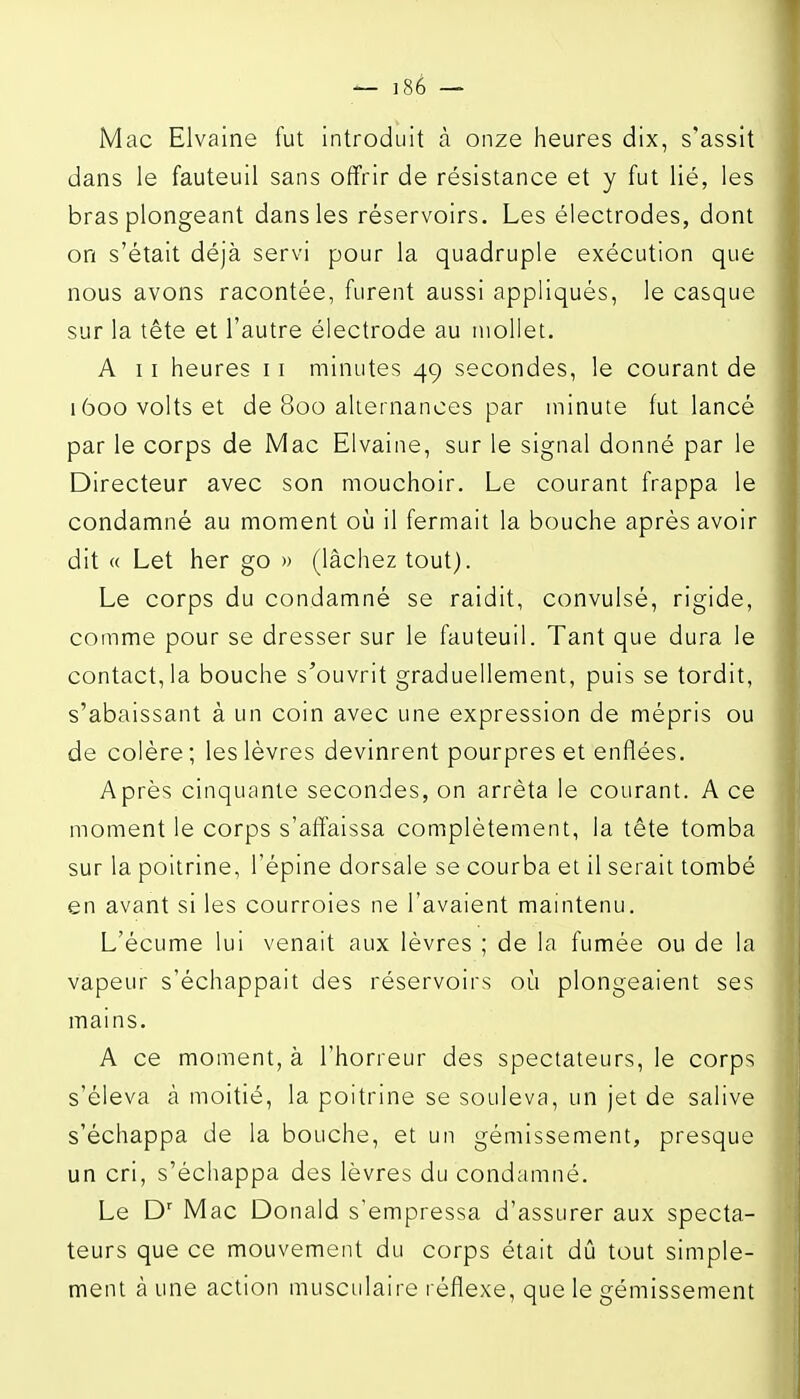 Mac Elvaine fut introduit à onze heures dix, s'assit dans le fauteuil sans offrir de résistance et y fut lié, les bras plongeant dans les réservoirs. Les électrodes, dont on s'était déjà servi pour la quadruple exécution que nous avons racontée, furent aussi appliqués, le casque sur la tête et l'autre électrode au mollet. A 11 heures 11 minutes 49 secondes, le courant de 1600 volts et de 800 alternances par minute fut lancé par le corps de Mac Elvaine, sur le signal donné par le Directeur avec son mouchoir. Le courant frappa le condamné au moment où il fermait la bouche après avoir dit « Let her go » (lâchez tout). Le corps du condamné se raidit, convulsé, rigide, comme pour se dresser sur le fauteuil. Tant que dura le contact, la bouche s'ouvrit graduellement, puis se tordit, s'abaissant à un coin avec une expression de mépris ou de colère ; les lèvres devinrent pourpres et enflées. Après cinquante secondes, on arrêta le courant. A ce moment le corps s'affaissa complètement, la tête tomba sur la poitrine, l'épine dorsale se courba et il serait tombé en avant si les courroies ne l'avaient maintenu. L'écume lui venait aux lèvres ; de la fumée ou de la vapeur s'échappait des réservoirs où plongeaient ses mains. A ce moment, à l'horreur des spectateurs, le corps s'éleva à moitié, la poitrine se souleva, un jet de salive s'échappa de la bouche, et un gémissement, presque un cri, s'échappa des lèvres du condamné. Le D' Mac Donald s'empressa d'assurer aux specta- teurs que ce mouvement du corps était dû tout simple- ment à une action musculaire réflexe, que le gémissement