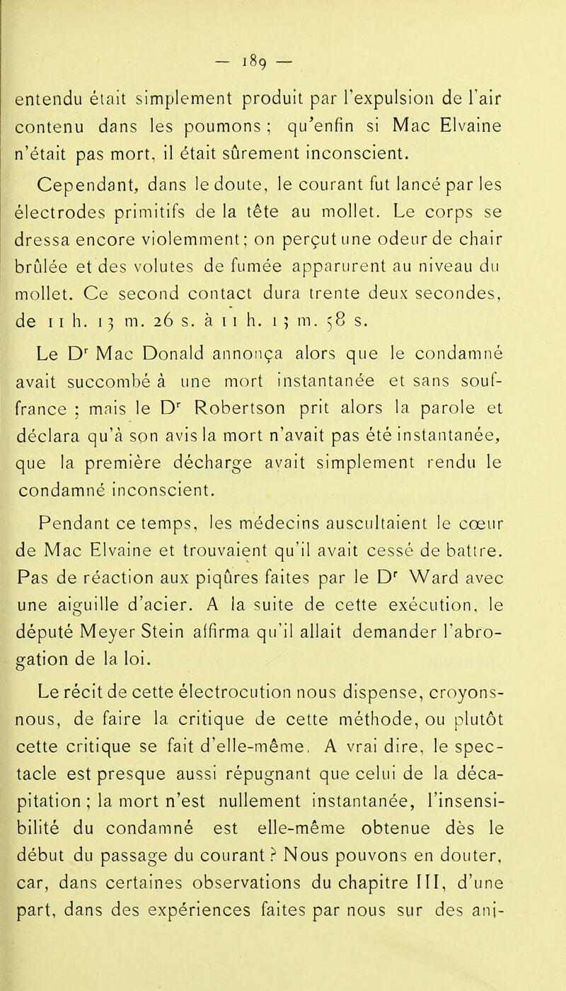 — ]89 — entendu était simplement produit par l'expulsion de l'air contenu dans les poumons ; qu^enfin si Mac Elvaine n'était pas mort, il était sûrement inconscient. Cependant, dans le doute, le courant fut lancé par les électrodes primitifs de la tête au mollet. Le corps se dressa encore violemment ; on perçut une odeur de chair brûlée et des volutes de fumée apparurent au niveau du mollet. Ce second contact dura trente deux secondes, de 11 h. 13 m. 26 s. à 11 h. 15 m. ^8 s. Le D' Mac Donald annonça alors que le condamné avait succombé à une mort instantanée et sans souf- france ; mais le D' Robertson prit alors la parole et déclara qu'à son avis la mort n'avait pas été instantanée, que la première décharge avait simplement rendu le condamné inconscient. Pendant ce temps, les médecins auscultaient le cœur de Mac Elvaine et trouvaient qu'il avait cessé de battre. Pas de réaction aux piqûres faites par le D'' Ward avec une aiguille d'acier. A la suite de cette exécution, le député Meyer Stein affirma qu'il allait demander l'abro- gation de la loi. Le récit de cette électrocution nous dispense, croyons- nous, de faire la critique de cette méthode, ou plutôt cette critique se fait d'elle-même, A vrai dire, le spec- tacle est presque aussi répugnant que celui de la déca- pitation ; la mort n'est nullement instantanée, l'insensi- bilité du condamné est elle-même obtenue dès le début du passage du courant? Nous pouvons en douter, car, dans certaines observations du chapitre III, d'une part, dans des expériences faites par nous sur des anj-