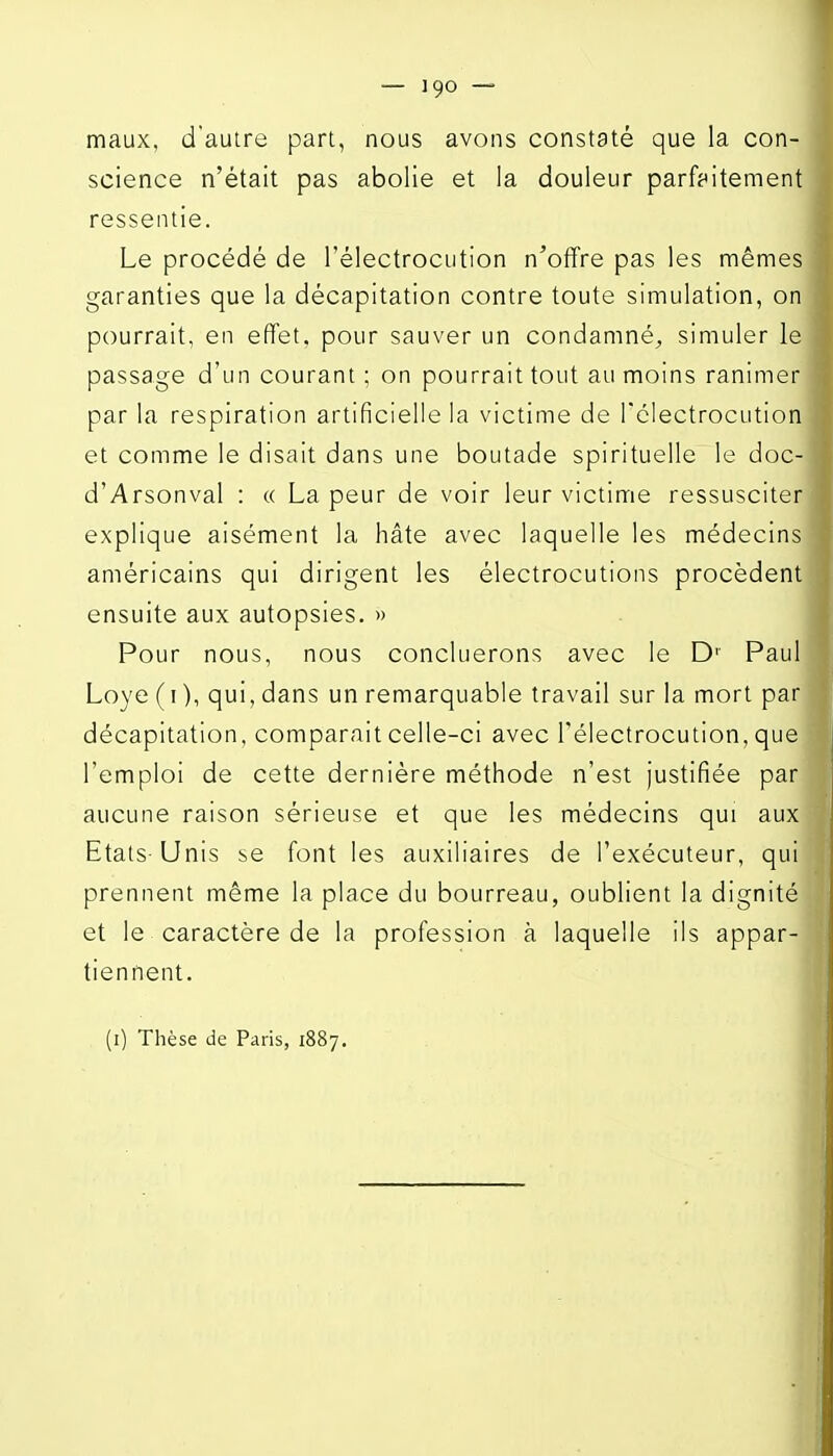 maux, d'autre part, nous avons constaté que la con- science n'était pas abolie et la douleur parf^titement ressentie. Le procédé de l'électrocution n^offre pas les mêmes garanties que la décapitation contre toute simulation, on pourrait, en effet, pour sauver un condamné^ simuler le passage d'un courant ; on pourrait tout au moins ranimer par la respiration artificielle la victime de rélectrocution et comme le disait dans une boutade spirituelle le doc- d'Arsonval : « La peur de voir leur victime ressusciter explique aisément la hâte avec laquelle les médecins américains qui dirigent les électrocutions procèdent ensuite aux autopsies. » Pour nous, nous concluerons avec le D' Paul Loye (i ), qui, dans un remarquable travail sur la mort par décapitation, comparait celle-ci avec l'électrocution, que l'emploi de cette dernière méthode n'est justifiée par aucune raison sérieuse et que les médecins qui aux Etats-Unis se font les auxiliaires de l'exécuteur, qui prennent même la place du bourreau, oublient la dignité et le caractère de la profession à laquelle ils appar- tiennent. (i) Thèse lie Paris, 1887,
