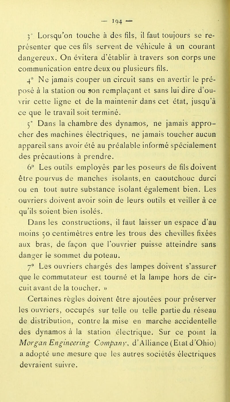 présenter que ces fils servent de véhicule à un courant dangereux. On évitera d'établir à travers son corps une communication entre deux ou plusieurs fils. 4° Ne jamais couper un circuit sans en avertir le pré- posé à la station ou son remplaçant et sans lui dire d'ou- vrir cette ligne et de la maintenir dans cet état, jusqu'à ce que le travail soit terminé. 5° Dans la chambre des dynamos^, ne jamais appro- cher des machines électriques, ne jamais toucher aucun appareil sans avoir été au préalable informé spécialement des précautions à prendre. 6° Les outils employés parles poseurs de fils doivent être pourvus de manches isolants, en caoutchouc durci ou en tout autre substance isolant également bien. Les ouvriers doivent avoir soin de leurs outils et veiller à ce qu'ils soient bien isolés. Dans les constructions, il faut laisser un espace d'au moins 50 centimètres entre les trous des chevilles fixées aux bras, de façon que l'ouvrier puisse atteindre sans danger le sommet du poteau. 7° Les ouvriers chargés des lampes doivent s'assurer que le commutateur est tourné et la lampe hors de cir- cuit avant de la toucher. » Certaines règles doivent être ajoutées pour préserver les ouvriers, occupés sur telle ou telle partie du réseau de distribution, contre la mise en marche accidentelle des dynamos à la station électrique. Sur ce pomt la Morgan Engineering Company, d'Alliance (Eiat d'Ohio) a adopté une mesure que les autres sociétés électriques devraient suivre.