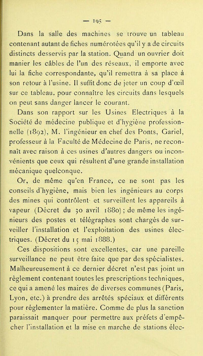 Dans la salle des machines se trouve un tableau contenant autant de fiches numérotées qu'il y a de circuits distincts desservis par la station. Quand un ouvrier doit manier les câbles de l'un des réseaux, i! emporte avec lui la fiche correspondante, qu'il remettra à sa place à son retour à l'usine. Il suffit donc de jeter un coup d'œil sur ce tableau, pour connaître les circuits dans lesquels on peut sans danger lancer le courant. Dans son rapport sur les Usines Electriques à la Société de médecine publique et d'hygiène profession- nelle (1892), M. l'ingénieur en chef des Ponts, Gariel, professeur à la Faculté de Médecine de Paris, ne recon- naît avec raison à ces usines d'autres dangers ou incon- vénients que ceux qui résultent d'une grande installation mécanique quelconque. Or, de même qu'en France, ce ne sont pas les conseils d'hygiène, mais bien les ingénieurs au corps des mines qui contrôlent- et surveillent les appareils à vapeur (Décret du 50 avril 1880) ; de même les ingé- nieurs des postes et télégraphes sont chargés de sur- veiller l'installation et l'exploitation des usines élec- triques. (Décret du 15 mai 1888.) Ces dispositions sont excellentes, car une pareille surveillance ne peut être faite que par des spécialistes. Malheureusement à ce dernier décret n'est pas joint un règlement contenant toutes les prescriptions techniques, ce qui a amené les maires de diverses communes (Paris, Lyon, etc.) à prendre des arrêtés spéciaux et différents pour réglementer la matière. Comme de plus la sanction paraissait manquer pour permettre aux préfets d'empê- cher l'installation et la mise en marche de stations élec-