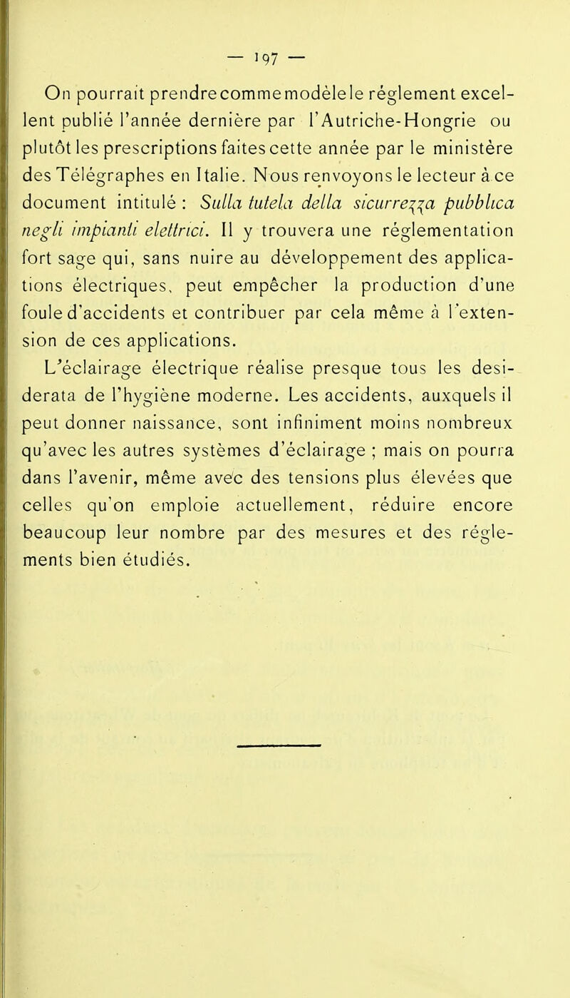 lent publié l'année dernière par l'Autriche-Hongrie ou plutôt les prescriptions faites cette année parle ministère des Télégraphes en Italie. Nous renvoyons le lecteur à ce document intitulé : Sulla tutela délia sicurre^^a piibblica negli impianli elettnci. Il y trouvera une réglementation fort sage qui, sans nuire au développement des applica- tions électriques, peut empêcher la production d'une foule d'accidents et contribuer par cela même à l'exten- sion de ces applications. L'éclairage électrique réalise presque tous les desi- derata de l'hygiène moderne. Les accidents, auxquels il peut donner naissance, sont infiniment moins nombreux qu'avec les autres systèmes d'éclairage ; mais on pourra dans l'avenir, même avec des tensions plus élevées que celles qu'on emploie actuellement, réduire encore beaucoup leur nombre par des mesures et des règle- ments bien étudiés.