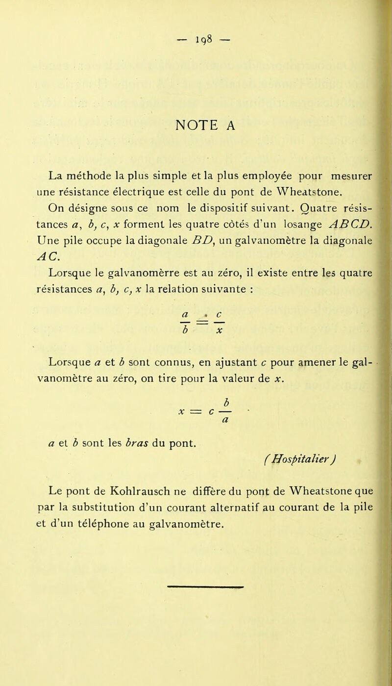 NOTE A La méthode la plus simple et la plus employée pour mesurer une résistance électrique est celle du pont de Wheatstone. On désigne sous ce nom le dispositif suivant. Quatre résis- tances fl, b, c, X forment les quatre côtés d'un losange ABCD. Une pile occupe la diagonale BD, un galvanomètre la diagonale AC. Lorsque le galvanomèrre est au zéro, il existe entre les quatre résistances a, b, c, x la relation suivante : a . c 1 ^ ~ Lorsque a et b sont connus, en ajustant c pour amener le gai- • vanomètre au zéro, on tire pour la valeur de x. b X = c — a a ei b sont les bras du pont. f Hospitalier ) Le pont de Kohlrausch ne diffère du pont de Wheatstone que par la substitution d'un courant alternatif au courant de la pile et d'un téléphone au galvanomètre.