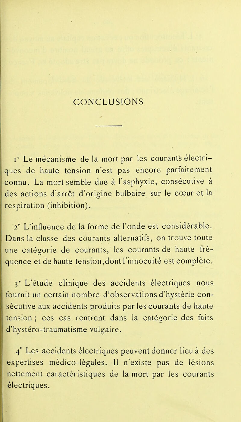 CONCLUSIONS r Le mécanisme de la mort par les courante électri- ques de haute tension n'est pas encore parfaitement connu, La mort semble due à l'asphyxie, consécutive à des actions d'arrêt d'origine bulbaire sur le cœur et la respiration (inhibition). ^° L'influence de la forme de l'onde est considérable. Dans la classe des courants alternatifs, on trouve toute une catégorie de courants, les courants de haute fré- quence et de haute tension,dont l'innocuité est complète. y L'étude clinique des accidents électriques nous fournil un certain nombre d'observations d'hystérie con- sécutive aux accidents produits par les courants de haute tension; ces cas rentrent dans la catégorie des faits d'hystéro-traumatisme vulgaire. 4° Les accidents électriques peuvent donner lieu à des expertises médico-légales. Il n'existe pas de lésions nettement caractéristiques de la mort par les courants électriques.