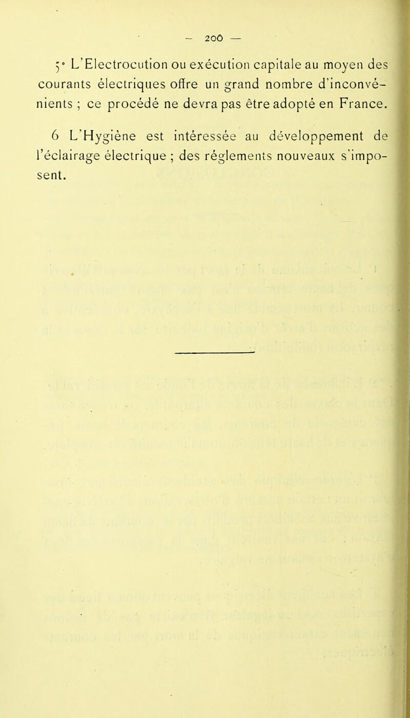 5° L'Electrocution ou exécution capitale au moyen des courants électriques offre un grand nombre d'inconvé- nients ; ce procédé ne devra pas être adopté en France. 6 L'Hygiène est intéressée au développement de l'éclairage électrique ; des règlements nouveaux s'impo- sent.