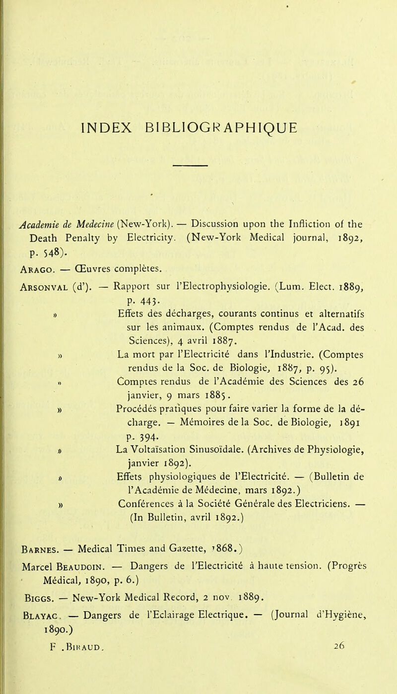 INDEX BIBLIOGRAPHIQUE Académie de Médecine (New-York). — Discussion upon the Infliction of the Death Penalty by Electricity. (New-York Médical journal, 1892, p. 548). Arago. — Œuvres complètes. Arsonval (d'). — Rapport sur l'Electrophysiologie. (Lum. Elect. 1889, p. 445- » Effets des décharges, courants continus et alternatifs sur les animaux. (Comptes rendus de l'Acad. des Sciences), 4 avril 1887. » La mort par l'Electricité dans l'Industrie. (Comptes rendus de la Soc. de Biologie, 1887, p. 95). I) Comptes rendus de l'Académie des Sciences des 26 janvier, 9 mars 1885. » Procédés pratiques pour faire varier la forme de la dé- charge. — Mémoires de la Soc. de Biologie, 1891 P- 394- * La Voltaïsation Sinusoïdale. (Archives de Physiologie, janvier 1892). « Effets physiologiques de l'Electricité. — (Bulletin de l'Académie de Médecine, mars 1892.) » Conférences à la Société Générale des Electriciens. — (In Bulletin, avril 1892.) Barnes. — Médical Times and Gazette, t868.) Marcel Beaudoin. — Dangers de l'Electricité à haute tension. (Progrès Médical, 1890, p. 6.) BiGGS. — New-York Médical Record, 2 nov 1889. Blayac, —Dangers de l'Eclairage Electrique. — (Journal d'Hygiène, 1890.) F .BlIiAUD. 26
