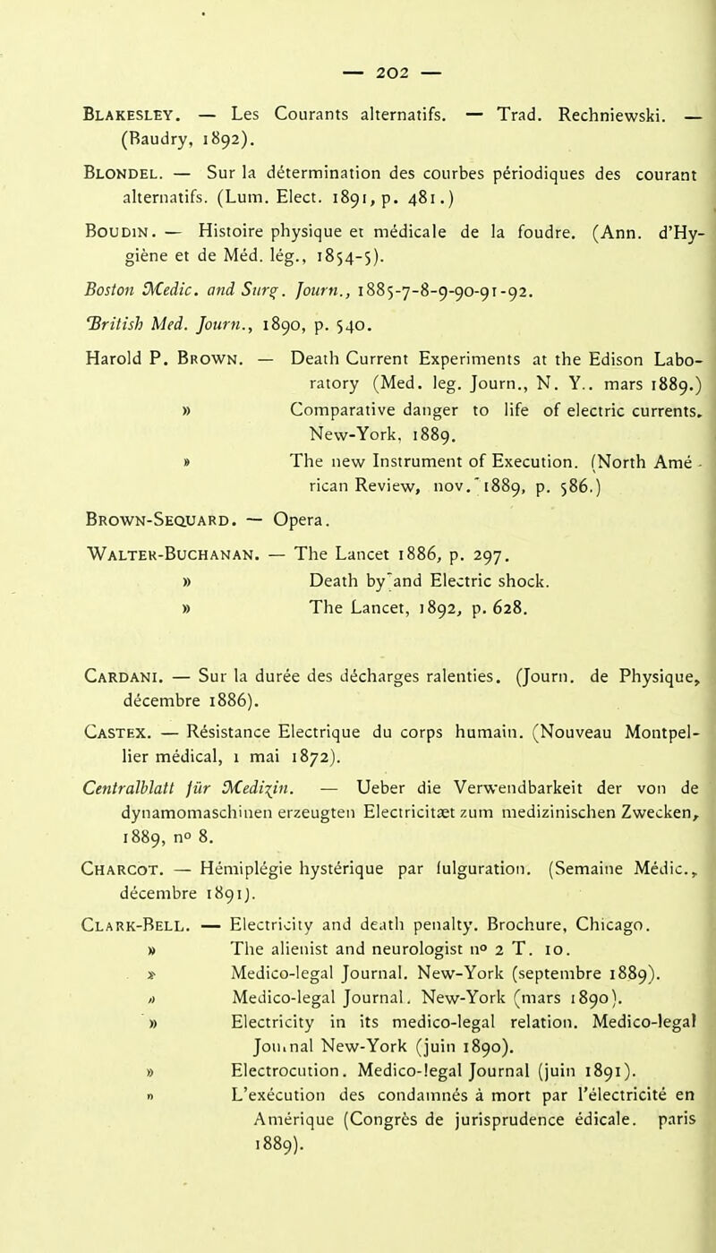 Blakesley. — Les Courants alternatifs. — Trad. Rechniewski. — (Raudry, 1892). Blondel. — Sur la détermination des courbes périodiques des courant alternatifs. (Lum. Elect. i89i,p. 481.) Boudin. — Histoire physique et médicale de la foudre. (Ann. d'Hy- giène et de Méd. lég., 1854-5). Boston 3/Cedic. andSur^. fourn., 1885-7-8-9-90-91-92. 'British Med. Journ., 1890, p. 540. Harold P. Brown. — Death Current Experiments at the Edison Labo- ratory (Med. leg. Journ., N. Y., mars 1889.) » Comparative danger to life of electric currents, New-York. 1889. » The new Instrument of Execution. (North Amé-| rican Review, nov.' i889, p. 586.) Brown-Seouard. — Opéra. Walter-Buchanan. — The Lancet 1886, p. 297. » Death by'and Electric shock. » The Lancet, 1892, p. 628. Cardani. — Sur la durée des décharges ralenties. (Journ. de Physique, décembre 1886). Castex. — Résistance Electrique du corps humain. (Nouveau Montpel- lier médical, 1 mai 1872). Centralhlatt jûr Médium. — Ueber die Verwendbarkeit der von de dynamomaschinen erzeugten Electricitœt zum medizinischen Zwecken^ 1889, no 8. Charcot. — Hémiplégie hystérique par fulguration. (Semaine Médic, décembre 1891J. Clark-Bell. — Electricity and death penalty. Brochure, Chicago. » The alienist and neurologist n° 2 T. 10. » Medico-legal Journal. New-York (septembre 1889). » Medico-legal Journal. New-York (mars 1890). » Electricity in its medico-legal relation. Medico-legal Jouinal New-York (juin 1890). » Electrocution. Medico-legal Journal (juin 1891). » L'exécution des condamnés à mort par l'électricité en Amérique (Congrès de jurisprudence édicale. paris 1889).