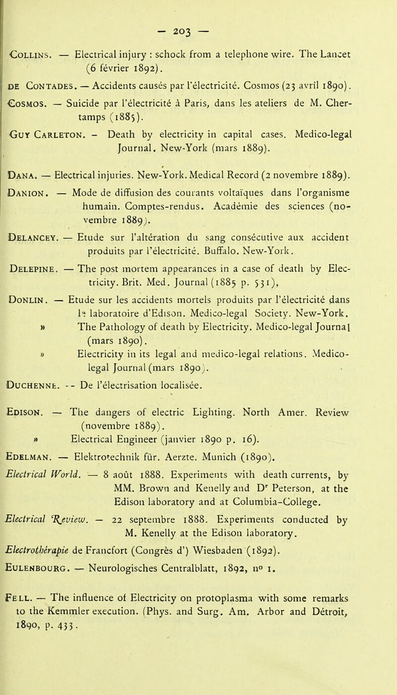 CoLLiNs. — Electrical injury : schock from a téléphone wire. The Laiicet (6 février 1892). DE CoNTADES. — Accidents causés par l'électricité. Cosmos (23 avril 1890). Cosmos. — Suicide par l'électricité à Paris, dans les ateliers de M. Cher- tamps (1885). Guy Carleton. - Death by electricity in capital cases. Medico-legal Journal. New-York (mars 1889). Dana. — Electrical injuries. New-York. Médical Record (2 novembre 1889). Danion. — Mode de diffusion des courants voltaïques dans l'organisme humain. Comptes-rendus. Académie des sciences (no- vembre 1889). Delancey. — Etude sur l'altération du sang consécutive aux accident produits par l'électricité. Buffalo. New-York. Delepine. — The post mortem appearances in a case of death by Elec- tricity. Brit. Med. Journal (1885 p. 531), DoNLiN. — Etude sur les accidents mortels produits par l'électricité dans 1=: laboratoire d'Edison. Medico-legal Society. New-York. » The Pathology of death by Electricity. Medico-legal Journal (mars 1890). » Electricity in its légal and medico-legal relations. Medico- legal Journal (mars 1890). DucHENNE. -- De l'électrisation localisée. Edison. — The dangers of electric Lighting. North Amer. Review (novembre 1889). » Electrical Engineer (janvier 1890 p. 16). Edelman. — Elektrotechnik fiir. Aerzte. Munich (1890). Electrical World. — 8 août 1888. Experiments with death currents, by MM. Brown and Kenelly and D'' Peterson, at the Edison laboratory and at Columbia-College. Electrical %evieiu. — 22 septembre 1888. Experiments conducted by M. Kenelly at the Edison laboratory. Electrothérapie de Francfort (Congrès d') Wiesbaden (1892). EuLENBouRG. — Ncurologisches Centralblatt, 1892, n i. Fell. — The influence of Electricity on protoplasma with some remarks 10 the Kemmler exécution. fPhys. and Surg. Am. Arbor and Détroit, 1890, p. 433.