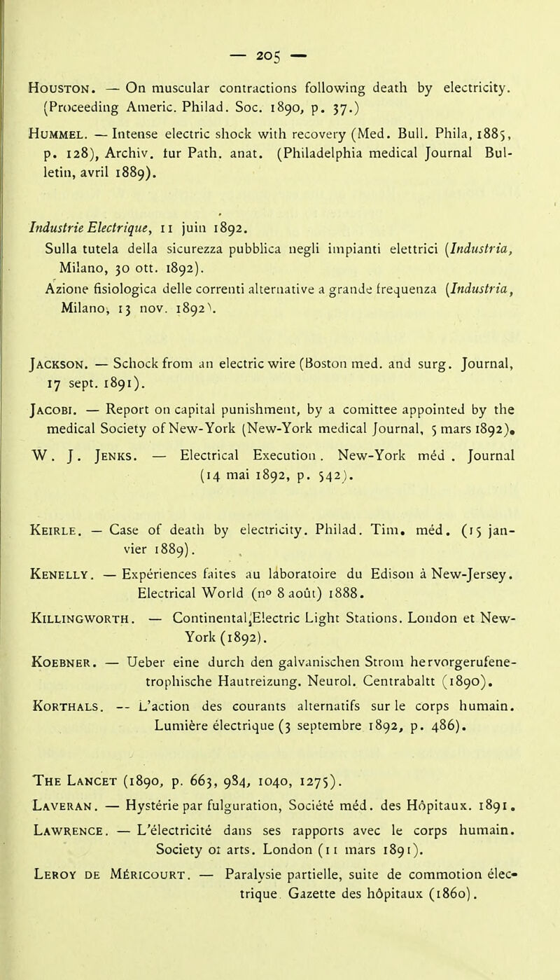 Houston. — On muscular contractions foUowing death by electricity. (Proceeding Americ. Philad. Soc. 1890, p. 37.) HuMMEL. —Intense electric shock with recovery (Med. Bull. Phila, 1885, p. 128), Archiv. tur Path. anat. (Philadelphia médical Journal Bul- letin, avril 1889). Industrie Electrique, 11 juin 1892. Sulla tutela délia sicurezza pubblica negli impianti elettrici [Industria, Milano, 30 ott. 1892). Azione fisiologica delle correnti alternative a grande frequenza [Industria, Milano-, 13 nov. 1892 ^. Jackson. —Schockfrom an electric wire (Boston med. and surg. Journal, 17 sept. 1891). Jacobi. — Report on capital punishment, by a comittee appointed by the médical Society of New-York (New-York médical Journal, 5 mars 1892), W. J. Jenks. — Electrical Execution. New-York méd . Journal (14 mai 1892, p. 542). Keirle. — Case of death by electricity. Philad. Tini. méd. (15 jan- vier 1889). Kenelly. —Expériences faites au laboratoire du Edison à New-Jersey. Electrical World (no 8 août) 1888. KiLLiNGWORTH. — ContinentaljElectric Light Stations. London et New- York (1892). KoEBNER. — Ueber eine durch den galvanischen Strom hervorgerufene- trophische Hautreizung. Neurol. Centrabaltt (1890). KoRTHALS. — L'action des courants alternatifs sur le corps humain. Lumière électrique (3 septembre 1892, p, 486). The Lancet (1890, p. 663, 9S4, 1040, 1275). Laveran. — Hystérie par fulguration, Société méd. des Hôpitaux. 1891. Lawrence. — L'électricité dans ses rapports avec le corps humain. Society oî arts. London (ii mars 1891). Leroy de Méricourt. — Paralysie partielle, suite de commotion élec- trique. Gazette des hôpitaux (1860).