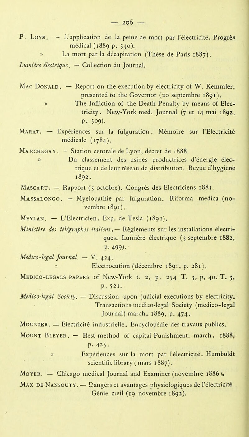 p. LoYE. — L'application de la peine de mort par l'électricité. Progrès médical (1889 p. 530). » La mort par la décapitation (Thèse de Paris 1887). Lumière électrique. — Collection du Journal. Mac Donald. — Report on the exécution by electricity of W. Kemmler, presented to the Governor (20 septembre 1891). » The Infliction of the Death Penalty by means of Elec- tricity. New-York med. Journal (7 et 14 mai 1892, p. 509). Marat. — Expériences sur la fulguration. Mémoire sur l'Electricité médicale (1784). Marchegay. - Station centrale de Lyon, décret de 1888. » Du classement des usines productrices d'énergie élec- trique et de leur réseau de distribution. Revue d'hygiène 1892. Mascart. — Rapport (5 octobre). Congrès des Electriciens 1881. Massalongo. — Myelopathie par fulguration. Riforma medica (no- vembre 1891). Meylan. — L'Electricien. Exp. de Tesla (1891), Ministère des télégraphes italiens.— Règlements sur les installations électri- ques. Lumière électrique (3 septembre 1882, p. 499J. Medico-legal Journal. — V. 424, ■1 Electrocution (décembre 1891, p. 281). Medico-legals papers of New-York t. 2, p. 254 T. 3, p, 40. T. 3, p. 521. Medico-Ugal Society. — Discussion upon judicial exécutions by electricity. Transactions medi:o-legal Society (medico-legal Journal) march. 1889, p. 474. MouNiER. — Electricité industrielle. Encyclopédie des travaux publics. MouNT Bleyer. — Best method of capital Punishment. march. 1888, p. 425. » Expériences sur la mort par l'électricité. Humboldt scientific library ( mars 1887). Moyer. — Chicago médical Journal and Examiner (novenihre 1886). Max deNansouty.— Dangers et avantages physiologiques de l'électricité Génie civil (19 novembre 1892).