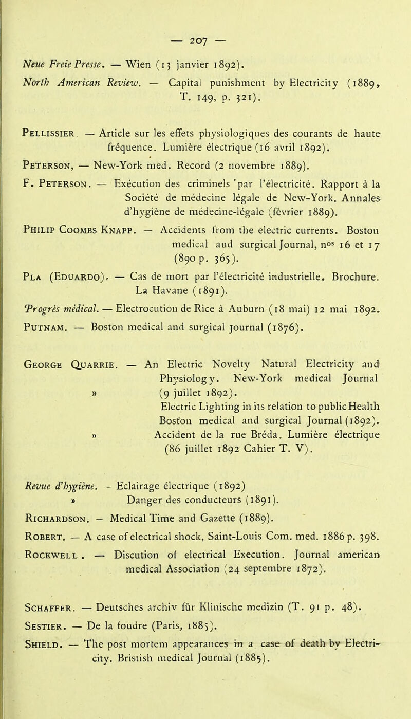 Neue Freie Presse. — Wien (13 janvier 1892). North American Revieiu. — Capital punishmcnt by Electricity (1889, T. 149, p. 321). Pellissier — Article sur les effets physiologiques des courants de haute fréquence. Lumière électrique (16 avril 1892). Peterson, — New-York med. Record (2 novembre 1889). F. Peterson. — Exécution des criminels 'par l'électricité. Rapport à la Société de médecine légale de New-York. Annales d'hygiène de médecine-légale (février 1889). Philip Coombs Knapp. — Accidents from the electric currents. Boston médical aud surgical Journal, no^ 16 et 17 (890 p. 365). Pla (Edi;ardo)c — Cas de mort par l'électricité industrielle. Brochure. La Havane (1891). Progrès médical. — Electrocution de Rice à Auburn (18 mai) 12 mai 1892. PuTNAM. — Boston médical and surgical journal (1876). George Quarrie. — An Electric Novelty Natural Electricity aud Physiology. New-York médical Journal » (9 juillet 1892). Electric Lighting in its relation to public Health Boston médical and surgical Journal (1892). » Accident de la rue Bréda. Lumière électrique (86 juillet 1892 Cahier T. V). Revue d'hygiène. - Eclairage électrique (1892) » Danger des conducteurs (1891). RiCHARDSON. - Médical Time and Gazette (1889). Robert. — A case of electrical shock, Saint-Louis Com. med. 1886 p. 398. Rockwell . — Discution of electrical Execution. Journal americati médical Association (24 septembre 1872). SCHAFFER. — Deutsches archiv fur Klinische medizin (T. 91 p. 48). Sestier. — De la foudre (Paris, 1885). Shield. — The post morîem appearances m a case of deaih by Electri- city, Bristish médical Journal (1885).