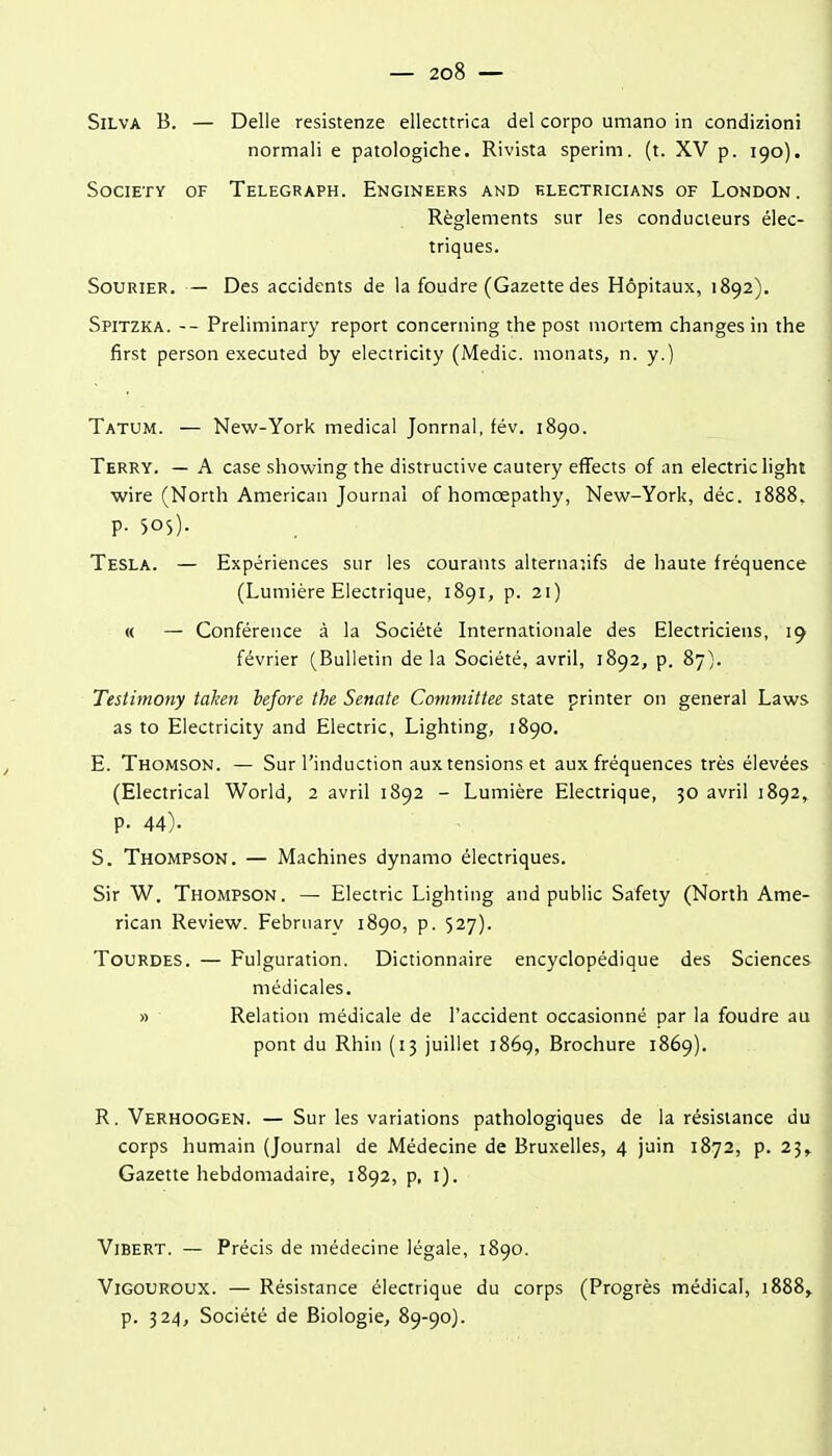 SiLVA B. — Délie resistenze ellecttrica del corpo umano in condizioni normali e patologiche. Rivista sperim. (t. XV p. 190). Society of Telegraph. Engineers and klectricians of London. Règlements sur les conducieurs élec- triques. SoURiER. — Des accidents de la foudre (Gazette des Hôpitaux, 1892). Spitzka. -- Preliminary report concerning the post mortem changes in the first person executed by electricity (Medic. monats, n. y.) Tatum. — New-York médical Jonrnal, tév. 1890. Terry. — A case showing the distructive cautery effects of an electriclight wire (North American Journal of homœpathy, New-York, déc. 1888, p. 505). Tesla. — Expériences sur les courants alternatifs de haute fréquence (Lumière Electrique, 1891, p. 21) | « — Conférence à la Société Internationale des Electriciens, 19 février (Bulletin de la Société, avril, 1892, p. 87). Testimony talien before the Senale Committee state printer on gênerai Laws as to Electricity and Electric, Lighting, 1890. E. Thomson. — Sur l'induction aux tensions et aux fréquences très élevées • (Electrical World, 2 avril 1892 - Lumière Electrique, 50 avril 1892, p. 44). S. Thompson. — Machines dynamo électriques. Sir W. Thompson. — Electric Lighting and public Safety (North Ame- rican Review. February 1890, p. 527). Tourdes. — Fulguration. Dictionnaire encyclopédique des Sciences médicales. » Relation médicale de l'accident occasionné par la foudre au pont du Rhin (13 juillet 1869, Brochure 1869). R. Verhoogen. — Sur les variations pathologiques de la résistance du corps humain (Journal de Médecine de Bruxelles, 4 juin 1872, p. 23^ Gazette hebdomadaire, 1892, p, i). ViBERT. — Précis de médecine légale, 1890. ViGOUROUX. — Résistance électrique du corps (Progrès médical, 1888» p. 324, Société de Biologie, 89-90). I