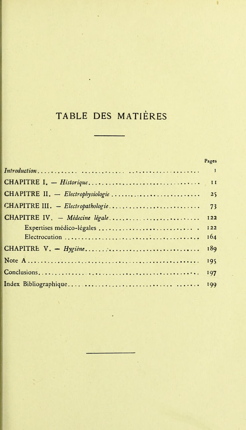 TABLE DES MATIÈRES Pages Introduction i CHAPITRE I. — Historique ii CHAPITRE II. — Electropliysiologie 2s CHAPITRE III. - Electropathologie 7J CHAPITRE IV. - Médecine légale 122 Expertises médico-légales 122 Electrocution 164 CHAPITRE V. - Hygiène 189 Note A 195 Conclusions , 197 Index Bibliographique.... 199