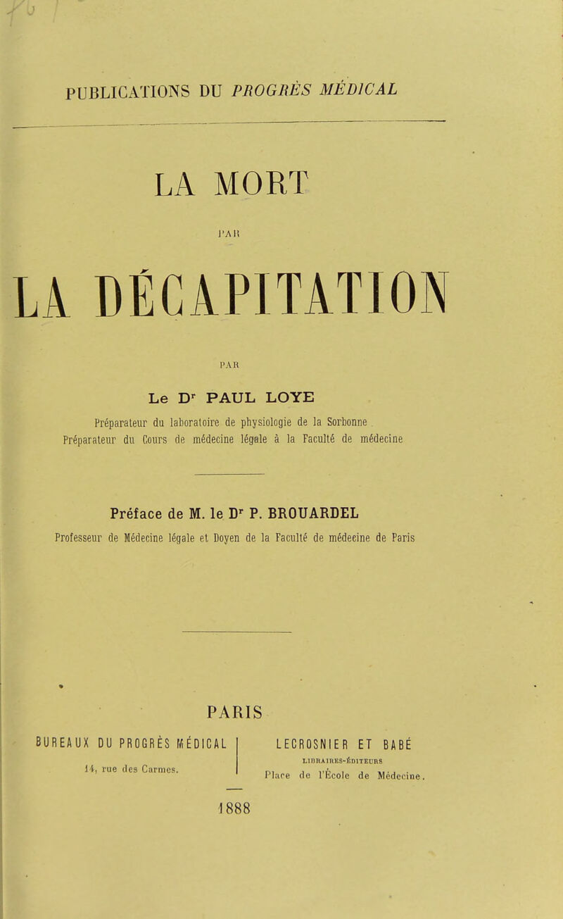 PUBLICATIONS DU PROGRÈS MÉDICAL LA MORT l'Ait LA DÉCiPITÂTION PAR Le D' PAUL LOYE Préparateur du laboraloire de physiologie de la Sorbonne. Préparateur du Cours de médecine légale à la Faculté de médecine Préface de M. le P. BROUARDEL Professeur de Médecine légale et Doyen de la Faculté de médecine de Paris PARIS BUREAUX DU PROGRÈS MÉDICAL li, rue (les Carmes. LECROSNIER ET BABÉ LiniumES-ÉDiTEuns Plare de l'École de Médecine. 1888