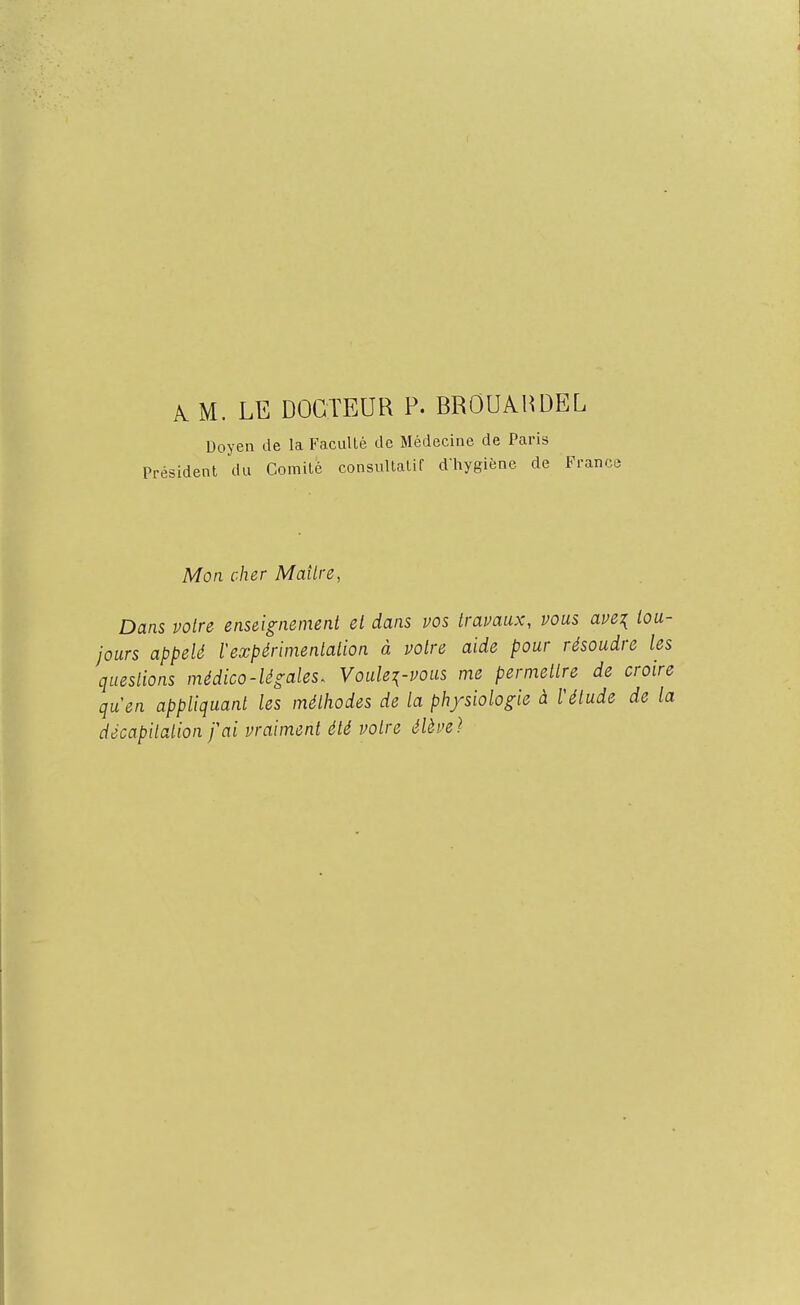 A M. LE DOCTEUR P. BROUAHDEL Doyen de la Faculté de Médecine de Paris Président du Comité consultatif d'hygiène de France Mon cher Mailre, Dans votre enseignement et dans vos travaux, vous ave^ tou- jours appelé l'expérimentation à votre aide pour résoudre les questions médico-légales. Voulez-vous me permettre de croire quen appliquant les méthodes de la physiologie à ïétude de la décapitation fai vraiment été votre élève}