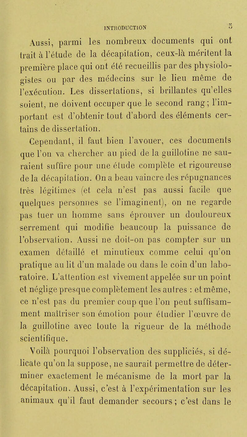 Aussi, parmi les nombreux documents qui ont trait à l'étude de la décapitation, ceux-là méritent la première place qui ont été recueillis par des physiolo- gistes ou par des médecins sur le lieu même de l'exécution. Les dissertations, si brillantes qu'elles soient, ne doivent occuper que le second rang; l'im- portant est d'obtenir tout d'abord des éléments cer- tains de dissertation. Cependant, il faut bien l'avouer, ces documents que l'on va chercher au pied de la guillotine ne sau- raient suffire pour une élude complète et rigoureuse de la décapilation. On a beau vaincre des répugnances très légitimes (et cela n'est pas aussi facile que quelques personnes se l'imaginent), on ne regarde pas tuer un homme sans éprouver un douloureux serrement qui modifie beaucoup la puissance de l'observation. Aussi ne doit-on pas compter sur un examen détaillé et minutieux comme celui qu'on pratique au lit d'un malade ou dans le coin d'un labo- ratoire. L'attention est vivement appelée sur un point et néghge presque complètement les autres : et même, ce n'est pas du premier coup que l'on peut suffisam- ment maîtriser son émotion pour étudier l'œuvre de la guillotine avec toute la rigueur de la méthode scientifique. Voilà pourquoi l'observation des suppliciés, si dé- licate qu'on la suppose, ne saurait permettre de déter- miner exactement le mécanisme de la mort par la décapitation. Aussi, c'est à l'expérimentation sur les animaux qu'il faut demander secours; c'est dans le