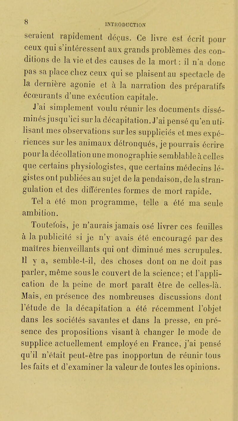 seraient rapidement déçus. Ce livre est écrit pour ceux qui s'intéressent aux grands problèmes des con- dilions de la vie et des causes de la mort : il n'a donc pas sa place chez ceux qui se plaisent au spectacle de la dernière agonie et à la narration des préparatifs écœurants d'une exécution capitale. J'ai simplement voulu réunir les documents dissé- minés jusqu'ici sur la décapitation. J'ai pensé qu'en uti- lisant mes observations sur les suppliciés et mes expé- riences sur les animaux détronqués, je pourrais écrire pour la décollation une monographie semblable à celles que certains physiologistes, que certains médecins lé- gistes ont pubhées au sujet de la pendaison, delà stran- gulation et des différentes formes de mort rapide. Tel a été mon programme, telle a été ma seule ambition. Toutefois, je n'aurais jamais osé livrer ces feuilles à la publicité si je n'y avais été encouragé par des maîtres bienveillants qui ont diminué mes scrupules. 11 y a, semble-t-il, des choses dont on ne doit pas parler, même sous le couvert de la science ; et l'appli- cation de la peine de mort paraît être de celles-là. Mais, en présence des nombreuses discussions dont l'étude de la décapitation a été récemment l'objet dans les sociétés savantes et dans la presse, en pré- sence des propositions visant à changer le mode de supphce actuellement employé en France, j'ai pensé qu'il n'était peut-être pas inopportun de réunir tous les faits et d'examiner la valeur de toutes les opinions.