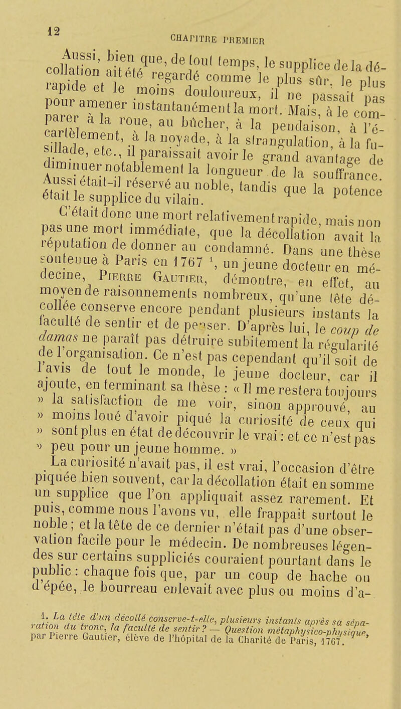 GUAPITRE l'ItEMIER coltalion ''^P^' ^^«PPlicedeladé- couauon aMéié regardé comme Je plus sûr 1p l^h■,^ ryde et le moins douloureux, i „e passait ^ as pour an.ener instantan6meulla m'orL Mais', ùTe com- ^arlP o ^ ^ pendaison, à 1^- smil s'rnii.-ulation, à la fu- sillade, elc, il paraissait avoir le grand avantage d^ diminuer notablement la longueur^ de la souSct Auss était-, réservé au noble, tandis que la potence était le supplice du vilain. ^ potence C'était donc une mort relativement rapide, mais non pas une mort immédiate, que la décollation avait In réputation de donner au condamné. Dans une thèse soutenue a Pans en 1767 \ un jeune docteur en mé- decine, Pierre Gautier, démontre, en effet au moyen de raisonnements nombreux, qu'une lête dé- collée conserve encore pendant plusieurs instants la laculté de sentir et de pe-iser. D'après lui. Je coup de damas ne paraît pas détruire subitement la réRuJarilé de 1 organisation. Ce n'est pas cependant qu'il soit de l avis de tout le monde, le jeune docteur, car il ajoute, en terminant sa (hèse : « Il me restera toujours » la satisfaction de me voir, sinon approuvé, au » moins loue d avoir piqué la curiosité de ceux nui » sont plus en état de découvrir le vrai : et ce n'est pas peu pour un jeune homme. » ^ La curiosité n'avait pas, il est vrai, l'occasion d'être piquée iiien souvent, caria décollation était en somme un supplice que l'on appliquait assez rarement Et puis, comme nous l'avons vu, elle frappait surtout le noble; et la tête de ce dernier n'était pas d'une obser- vation facile pour le médecin. De nombreuses légen- des sur certains suppliciés couraient pourtant dans le public: chaque fois que, par un coup de hache ou Uepée, le bourreau enlevait avec plus ou moins d'a- r'^'■'K'iécoUé conserve-t-dle, plusieurs insta7ils après sa sépa- ration du tronc, la faculté de sentir? - Question métaphyàco-phusiaue par Pierre Gaulier, élève de l'hôpital de la Charité de pdil' mi ^ '