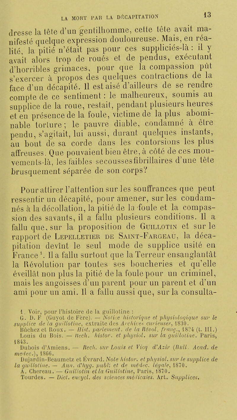 dresse la lêle d'un gcnlilliommc, celle tête avait ma- nifeslé quelque expression douloureuse. Mais, en réa- lité la pitié n'était pas pour ces suppliciés-là: il y avait alors trop de roués et de pendus, exécutant d'horriijles grimaces, pour que la compassion pût s'exercer à propos des quelques contractions de la face d'un décapité. 11 est aisé d'ailleurs de se rendre compte de ce sentiment : le malheureux, soumis au supplice de la roue, restait, pendant plusieurs heures et en présence de la foule, victime de la plus abomi- nable torture; le pauvre diable, condamné à être pendu, s'agitait, lui aussi, durant quelques instants, au bout de sa corde dans les contorsions les plus affreuses. Que pouvaient bien être, à côté de ces mou- vements-là, les lailjles secoussesfibrillaires d'une tête brusquement séparée de son corps? Pour attirer l'attention sur les souffrances que peut ressentir un décapité, pour amener, sur les condam- nés à la décollation, la pitié de la foule et la compas- sion des savants, il a fallu plusieurs conditions. Il a fallu que, sur la proposition de Guillotin et sur le rapport de Lepelletier de Saint-Fargeâu, la déca- pitation devînt le seul mode de supplice usité en France ^ Il a fallu surtout que la Terreur ensanglantât la l\évolution par toutes ses boucheries et qu'elle éveillât non plus la pitié delà foule pour un criminel, mais les angoisses d'un parent pour un parent et d'un ami pour un ami. Il a fallu aussi que, sur la consulta- 1. Voir, pour l'histoire de la guillotine : ^ G. D. F (Giiyot de Fère). — Noii'.-e huforique et physiologique siv le supi'l'ce de la gui/loline, extraite des Arc/tii:e--i curieuses', 18130. lU'ichez et lioii.x. — Hist. parlement, de la IUdoI. friviç., 18?4 (t. III.) TiOuis du Hois. — Kech. hislor. et phijsiul. sur la guilluline. Paris, 1843. Dubois d'Amiens. — Récit, hur Louis et Vicq d'Azir {null. Acad. de medec), 1866, Diij.irdin-lieaumctz et Evrard. Noie histor. et phi/siol. sur le supplice de la fjud/otiiie. — Aii/i. d'hyg. pubi. et de rnéibtc. lér/aJe, 1810. À. Ghereau. — Guillotiu et la (înilioline, i'aris, 1870. Tourdes. — Dict. euajcl. des sciences mcdicaies. Art. Supplice-i.