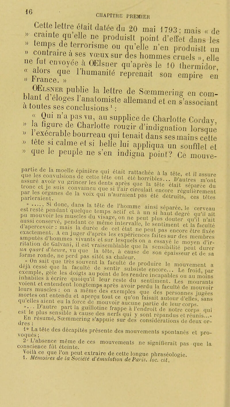 CUAPlriti: l'REMIEIl » cS r^^^^ n93;mais «de ^^7 ^.de terrorisme ou qu'elle n'en produisît un contraire a ses vœux sur des hommes cruels elle ne fut envoyée a OElsuer qu'après le 10 lliermidor  Fmnce!^r ^'^'^^'^ ^'*^P^^^°^'t son empire en OElsner publie la lettre de Sœmmering en com- blant d éloges 1 analomisle allemand et en s'associant a toutes ses conclusions ' : « Qui n'a pas vu au supplice de Charlotte Corday, » a figure de Charlotte .•oii^ir d'indignation lorsque » exécrable bourreau qui tenait dans sesmains cette » lete SI calme et si belle lui appliqua un soufflet et » que le peuple ne s'en indigna point? Ce mouve- partie de la moelle épinière qui était raltarhpp n la lài^ -i ^' ^^^^ l'homme ainsi séparée le cerveau est reste pendant quelque temps actif et à un si haut de^ré au'il ni^ pu mouvoir les muscles du visage, on ne peut plus doute, at.^i 'n aussi conserve, pendant ce même Interval e, le Siment el lî L .^^^^^ d'apercevoir : mais la durée de cet état ne peut pas encore ^ exactemen . A en juger d'après les expériences faites sur des membres amputes d'hommes vivants et sur lesquels on a essav Soven d'ir ritalion de Galvani, ,1 est vraisemblable que la sensibil té ne U durV; un quarid heure, Ya qae la tête, à cause de son épa £eur et d sa lorme ronde, ne perd pas sitôt sa chaleur cpais.eur et cl., sa -' On sait que très souvent la faculté de produire le mouvement n deja cesse que la faculté de sentir subsiste encore ./ le fro d m? exemple, ge e es doigts au point de les rendre incapables ou àS moins inhabiles a écrire quoiqu'il leur reste du sentiment Les mou?Zs iTuVT miscl s on a nf^n'^l ''''' ''T P^''^ faculll de'moivo! leurs muscles . on a même des exemples que des personnes inu-pp<; ;;u%lt?ai nfeu nVot^P?^ f--'^ au^Td'ede .fani quelles aient eu la force de mouvoir aucune partie de leur corps es'tïe n^ifs' en.E S'l'otine frappe à l'endroit de notre col^ps qui Fn ..'^1 sensible a cause des nerfs qui y sont répandus et réunis. .« dres : ' s'appuie sur des considérations de deux or- 1° La tête des décapités présente des mouvements spontanés et pro- conscïence im eïinfe'' ™°-^^«nts ne signifierait pas que la Voilà ce que l'on peut extraire de cette longue phraséologie. 1. Mémoires de la Société d'émulation de Paris, loc. cit.