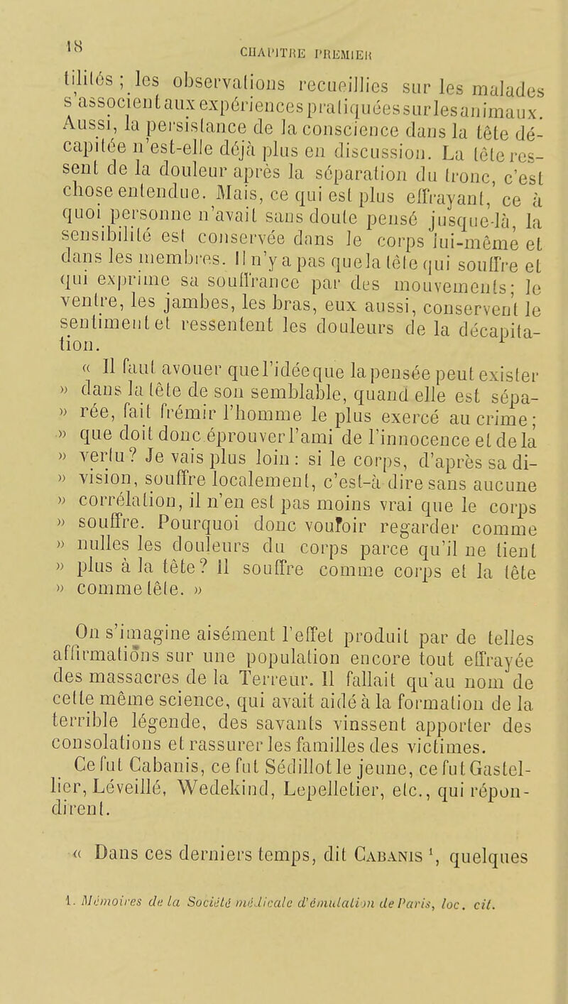 CUAl'lTHE l'REMlEU lililés; les observations recueillies sur les malades sassocieutauxexpériencespraliquéessurlesaiiimaux Aussi, la persistance de la conscience dans la tête dé- capitée n'est-elle déjà plus en discussion. La tète res- sent de la douleur après la séparation du tronc, c'est chose entendue. Mais, ce qui est plus effrayant,' ce à quoi personne n'avait sans doute pensé jusque-là, la sensibilité est conservée dans le corps lui-même et dans les membres, il n'y a pas quela téle qui souffre et qui exprime sa soufl'rance par des mouvements- le ventre, les jambes, les bras, eux aussi, conservent le sentiment et ressentent les douleurs de la décapita- tion. a II faut avouer que l'idée que la pensée peut exister » dans la tête de son semblable, quand elle est sépa- » rée, fait frémir l'homme le plus exercé au crime; » que doit donc éprouver l'ami de l'innocence et delà » vertu? Je vais plus loin: si le corps, d'après sa di- » vision, souffre localement, c'est-à dire sans aucune » corrélation, il n'en est pas moins vrai que le corps » souffre. Pourquoi donc voufoir regarder comme » nulles les douleurs du corps parce qu'il ne tient » plus à la tête? 11 souffre comme corps et la tête » comme tête. » On s'iuiagine aisément l'effet produit par de telles affirmations sur une population encore tout effrayée des massacres de la Terreur. 11 fallait qu'au nom de cette même science, qui avait aidé à la formation de la terrible légende, des savants vinssent apporter des consolations et rassurer les fauiilles des victimes. Ce fut Cabanis, ce fut Sédillot le jeune, cefutGastel- lier, Léveillé, Wedekind, Lepelletier, etc., qui répon- dirent. <( Dans ces derniers temps, dit Cabanis quelques