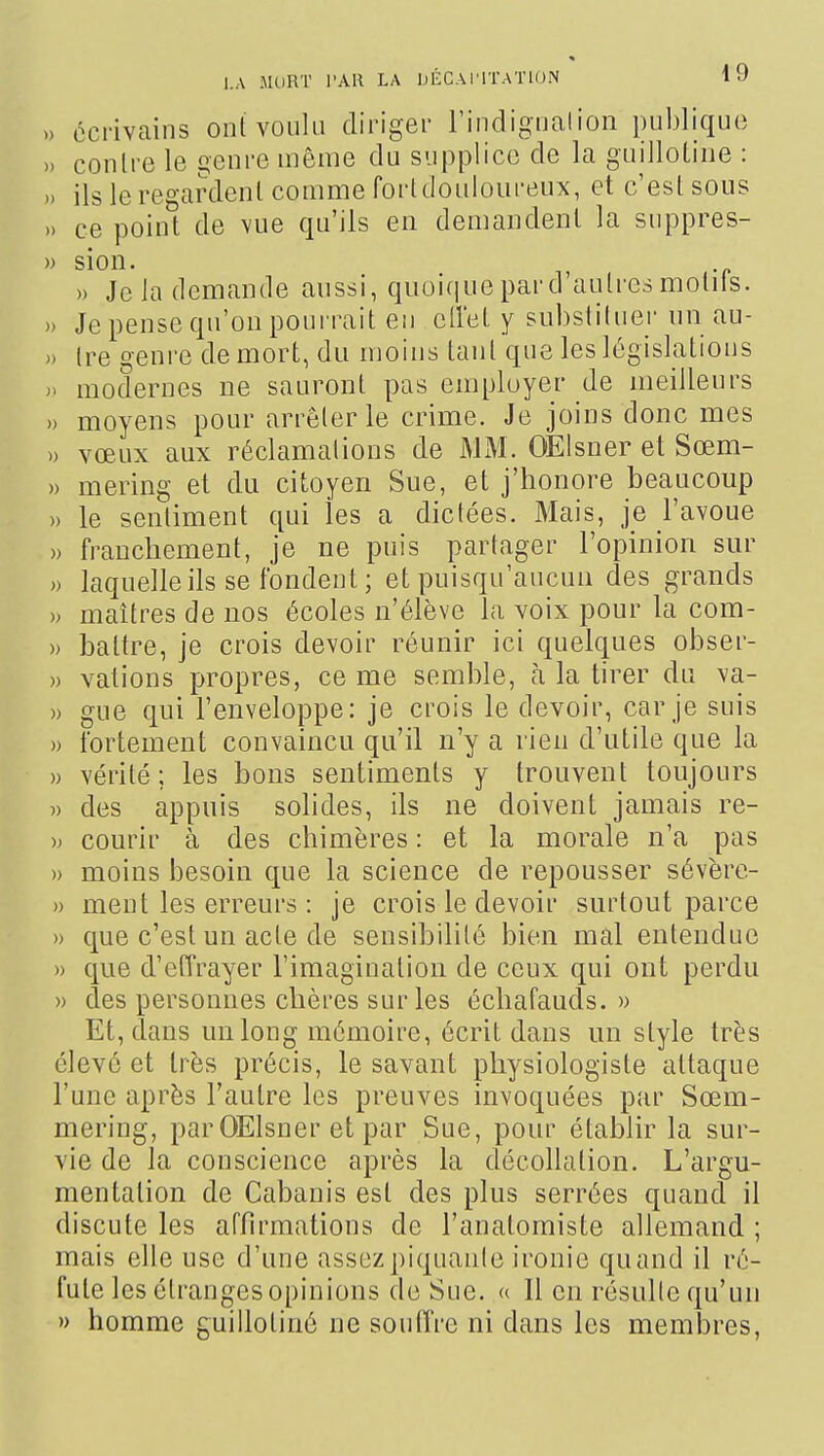 ) écrivains ont voulu diriger l'indigualion publique i) contre le genre même du supplice de la guillotine : i) ils le regardent comme fortdouloureux, et c'est sous 0 ce point de A/ue qu'ils en demandent la suppres- •) sion. » Je la demande aussi, quoi(iue par d'autres mollis. .) Je pense qu'on poui-rait en cll'et y substituer un au- .) Ire genre de mort, du moins tant que les législations ). modernes ne sauront pas employer de meilleurs » moyens pour arrêter le crime. Je joins donc mes » vœux aux réclamations de MiM. OElsner et Sœm- » mering et du citoyen Sue, et j'honore beaucoup » le sentiment qui les a dictées. Mais, je l'avoue )) franchement, je ne puis partager l'opinion sur » laquelle ils se fondent; et puisqu'aucua des grands » maîtres de nos écoles n'élève la voix pour la com- » battre, je crois devoir réunir ici quelques obser- » valions propres, ce me semble, à la tirer du va- » gue qui l'enveloppe: je crois le devoir, car je suis » fortement convaincu qu'il n'y a rien d'utile que la » vérité; les bons sentiments y trouvent toujours » des appuis solides, ds ne doivent jamais re- » courir à des chimères : et la morale n'a pas » moins besoin que la science de repousser sévère- » ment les erreurs : je crois le devoir surtout parce » que c'est un acte de sensibilité bien mal entendue » que d'etîrayer l'imagination de ceux qui ont perdu » des personnes chères sur les écliafauds. » Et, dans un long mémoire, écrit dans un style très élevé et très précis, le savant physiologiste attaque l'une après l'autre les preuves invoquées par Sœm- mering, par OElsner et par Sue, pour établir la sur- vie de la conscience après la décollation. L'argu- mentation de Cabanis est des plus serrées quand il discute les affirmations de l'anatomiste allemand ; mais elle use d'une assezpiquanle ironie quand il ré- fute les étranges opinions de Sue. <( Il en résulte qu'un » homme guillotiné ne soutîre ni dans les membres,