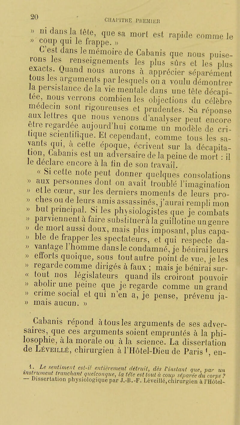 CIIAI'ITHE l'HEMlIiJi » rjidaiisia (ê(e, que sa morl est rapide comme le » coup qui le frappe. » C'est dans le mémoire de Cabanis que nous puise- rons les^ renseignements les plus sûrs et les plus exacts. Quand nous aurons à apprécier séparément tous les arguments par lesquels on a voulu démontrer Ja persistance delà vie mentale dans une tête décapi- tée nous verrons combien les objections du célèbre médecHi sont ngoureuses et prudentes. Sa réponse aux lettres que nous venons d'analyser peut encore être regardée aujourd'hui comme un modèle de cri- tique scientifique. Et cependant, comme tous les sa- vants qui, à cette époque, écrivent sur la décapita- tion Cabanis est un adversaire de la peine de mort • il le déclare encore à la fin de son travail. <( Si cette note peut donner quelques consolations aux personnes dont on avait troublé l'imagination etle cœur, sur les derniers moments de leurs pro- ches ou de leurs amis assassinés, j'aurai rempli mon » but principal. Si les physiologistes que je combats » parviennentà faire substitueràlaguillotineungenre » de mort aussi doux, mais plus imposant, plus capa- » ble de frapper les spectateurs, et qui respecte da- » vantage l'homme dans le condamné, je bénirai leurs » efforts quoique, sous tout autre point de vue, je les )) regarde comme dirigés à faux ; mais je bénirai sur- « tout nos législateurs quand ils croiront pouvoir » abolir une peine que je regarde comme un grand » crime social et qui n'en a, je pense, prévenu ia- » mais aucun. » Cabanis répond à tous les arguments de ses adver- saires, que ces arguments soient empruntés à la phi- losophie, à la morale ou k la science. La dissertation de Léveillé, chirurgien à l'Hôtel-Dieu de Paris «, en- 1. Le sentiment est-il entièrement détruit, dès l'instant que, par un instrument tranchant quelconque, la tête est tout à coup séparée dii corps ? — Uissertation physiologique par J.-B.-F. Léveillé,chirurgien à l'IIôtel-