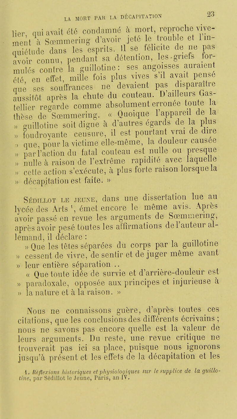 lier qui avait été condamné à mort reproche vive- ment à Sœmmering d'avoir jeté le trouble et 1 in- uiié ude dans les esprits. 11 se fél.cUe de ne pas avoir connu, pendant sa détention, les-griefs for- mulés contre la guillotine: ses angoisses auraient été en effet, mille fois plus vives s il avait pensé mié ses souffrances ne devaient pas disparaître aussitôt après la chute du couteau. D ai leurs Gas- tellier regarde comme absolument erronée ton e la thèse de Sœmmering. <c Quoique 1 appareil de la » miiUotine soit digne à d'autres égards de la plus » foudroyante censure, il est pourtant vrai de dire •) nue pour la victime elle-même, la douleur causée 0 pari'actiondu fatal couteau est nulle ou presque » nulle à raison de l'extrême rapidité avec laquel e .) cette action s'exécute, à plus forte raison lorsque la » décapitation est faite. » Sédillot le jeune, dans une dissertation lue au lycée des Arts \ émet encore le même avis. Après avoir passé en revue les arguments de Sœmmering, après avoir pesé toutes les affirmations de l'auteur al- lemand, il déclare : » Oue les têtes séparées du corps par la guillotine » cessent de vivre, de sentir et de juger même avant » leur entière sépéiration .. « Que toute idée de survie et d'arrière-douleur est )) paradoxale, opposée aux principes et injurieuse à » la nature et à la raison. » Nous ne connaissons guère, d'après toutes ces citations, que les conclusions des différents écrivains ; nous ne savons pas encore quelle est la valeur de leurs arguments. Du reste, une revue critique ne trouverait pas ici sa place, puisque nous ignorons jusqu'à présent et les effets de la décapitation et les 1. l\i>flHxiQm historiques et phi/siolor/iques sur le supplice de la guillo-