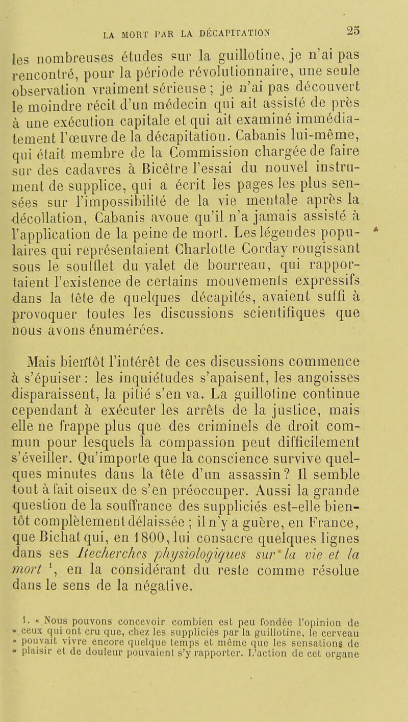 les nombreuses éludes Pur la guillotine, je n'ai pas rencontré, pour la période révolutionnaire, une seule observation vraiment sérieuse ; je n'ai pas découvert le moindre récit d'un médecin qui ait assisté de près à une exécution capitale et qui ait examiné immédia- tement l'œuvre de la décapitation. Cabanis lui-mênie, qui était membre de la Commission chargée de faire sur des cadavres à Bicêtre l'essai du nouvel instru- ment de supplice, qui a écrit les pages les plus sen- sées sur l'impossibilité de la vie mentale après la décollation, Cabanis avoue qu'il n'a jamais assisté à l'application de la peine de mort. Les légendes popu- * laires qui représentaient Charlotte Corday rougissant sous le soultlet du valet de bourreau, qui rappor- taient l'existence de certains mouvements expressifs dans la lête de quelques décapités, avaient suffi à provoquer toutes les discussions scientifiques que nous avons énumérées. Mais bieiftot l'intérêt de ces discussions commence à s'épuiser : les inquiétudes s'apaisent, les angoisses disparaissent, la pitié s'en va. La guillotine continue cependant à exécuter les arrêts de la justice, mais elle ne frappe plus que des criminels de droit com- mun pour lesquels la compassion peut difficilement s'éveiller. Qu'importe que la conscience survive quel- ques minutes dans la tête d'un assassin? Il semble tout à fait oiseux de s'en préoccuper. Aussi la grande question de la souffrance des suppliciés est-elle bien- tôt complètement délaissée ; il n'y a guère, en France, que Bichatqui, en 1800, lui consacre quelques lignes dans ses liecherchcs physiologiques sur''la vie et la mort en la considérant du reste comme résolue dans le sens de la négative. 1. « Nous pouvons concevoir combien est peu fondée l'opinion de • ceux qui ont cru que, chez les suppliciés par la guillotine, le cerveau • pouvait vivre encore (luelque temps et même que les sensations de • plaisir et de douleur pouvaient s'y rapporter. L'action de cet organe