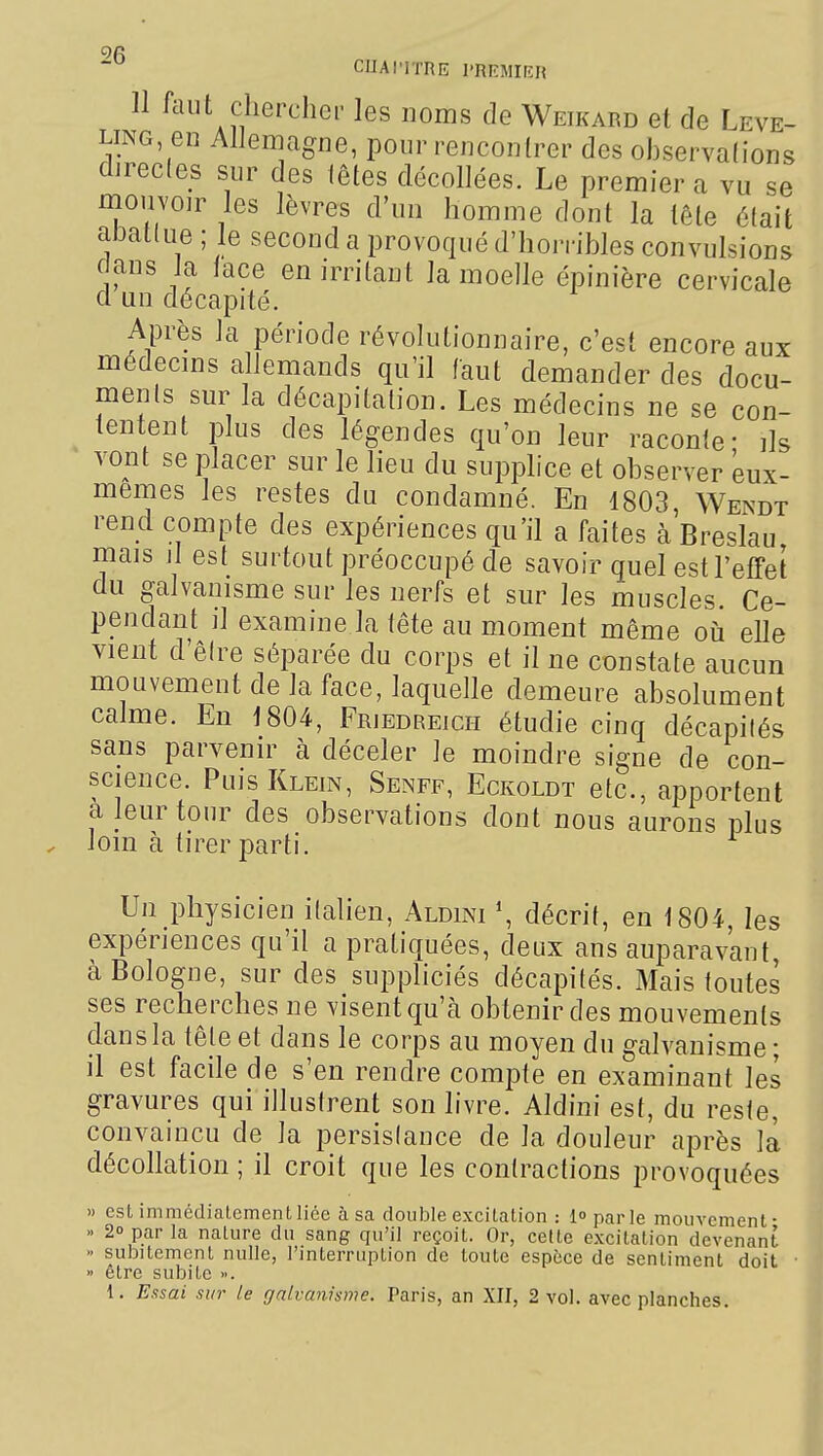 CUAI'ITRE l'RKMirîH 11 iiUlt chercher les noms de Weikard et de Leve- LiNG en Allemagne, pour renconlrer des ohservalions direcles sur des lêtes décollées. Le premier a vu se mouvoir les lèvres d'un homme dont la tête était aJ3at(ue ; le second a provoqué d'hoiribles convulsions dans Ja lace en irritant la moelle épinière cervicale cl un décapité. Après la période révolutionnaire, c'est encore aux médecins allemands qu'il faut demander des docu- ments sur la décapitation. Les médecins ne se con- tentent plus des légendes qu'on leur raconte- ils vont se placer sur le lieu du supplice et observer eux- mêmes les restes du condamné. En 1803, Wendt rend compte des expériences qu'il a faites à Breslau mais il est surtout préoccupé de savoir quel est l'effet du galvanisme sur les nerfs et sur les muscles. Ce- pendant il examine la tête au moment même où elle vient d'être séparée du corps et il ne constate aucun mouvement de la face, laquelle demeure absolument calme. En 1804, Friedreich étudie cinq décapités sans parvenir à déceler le moindre signe de con- science. Puis Klein, Senff, Eckoldt etc., apportent a leur tour des observations dont nous aurons plus loin à tirer parti. Un physicien italien, Aldini \ décrit, en 1804, les expériences qu'il a pratiquées, deux ans auparavant à Bologne, sur des suppliciés décapités. Mais toutes ses recherches ne visent qu'à obtenir des mouvements dans la tête et dans le corps au moyen du galvanisme ; il est facile de s'en rendre compte en examinant les gravures qui illustrent son livre. Aldini est, du reste, convaincu de la persistance de la douleur après la décollation ; il croit que les contractions provoquées » esL immédiaLementliée à sa double excilaLion : lo parle inouvcment- » 20 par la nature du sang qu'il reçoit. Or, cette excitation devenant » subitement nulle, l'interruption de toute espèce de sentiment doit • » être subite ». 1. Essai sur le galvanisme. Paris, an XII, 2 vol. avec planches.