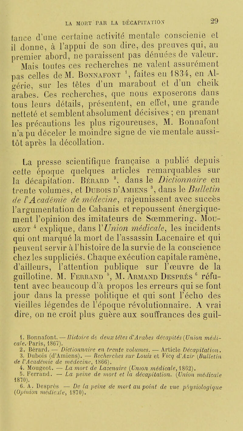 lance d'une certaine activité mentale consciente el il donne, à l'appui de son dire, des preuves qui, au premier abord, ne paraissent pas dénuées de valeur. Mais toutes ces recherches ne valent assurément pas celles de M. Bonnafont faites eu 1834, en Al- c^érie, sur les têtes d'un marabout et d'un cheik arabes. Ces recherches, que nous exposerons dans tous leurs détails, présentent, en effet, une grande netteté et semblent absolument décisives ; en prenant les précautions les plus rigoureuses, M. Bonnafont n'a pu déceler le moindre signe de vie mentale aussi- tôt après la décollation. La presse scientifique française a publié depuis cette époque quelques articles remarquables sur la décapitation. Bérard ^ dans le Dictionnaire en trente volumes, et Durois d'Amiens ^ dans le Bulletin de TAcadémie de médecine, rajeunissent avec succès l'argumentation de Cabanis et repoussent énergique- ment l'opinion des imitateurs de Sœmmering. Mou- GEOT ^ explique, dans VUnion médicale^ les incidents qui ont marqué la mort de l'assassin Lacenaire et qui peuvent servir tà l'histoire de la survie de la conscience chez les suppliciés. Chaque exécution capitale ramène, d'ailleurs, l'attention publique sur l'œuvre de la guillotine. M. Ferrand M. Armand Després  réfu- tent avec beaucoup d'à propos les erreurs qui se font jour dans la presse politique et qui sont l'écho des vieilles légendes de l'époque révolutionnaire. A vrai dire, on ne croit plus guère aux soutîrances des guil- 1. Bonnafont. — Histoire de deux têtes d'Arabes décapités {Union médi- cale. Paris, 1867). 2. Rérard. — Dictionnaire en trente volumes. — Article Décapitation. 3. Dubois (d'Amiens). — Recherches sur Louis et Vicq d'Âzir {Bulletin de l'Académie de médecine, 1866). 4. Moiigcot. — La mort de Lacenaire {Union médicale, 1862). 5. Ferrand. — La peine de mort et la décapHalion. {Union médicale 1870). 6. A. Després — De la peine de mort au point de vue pliysioloqique {Opinion médicdle, 1870).